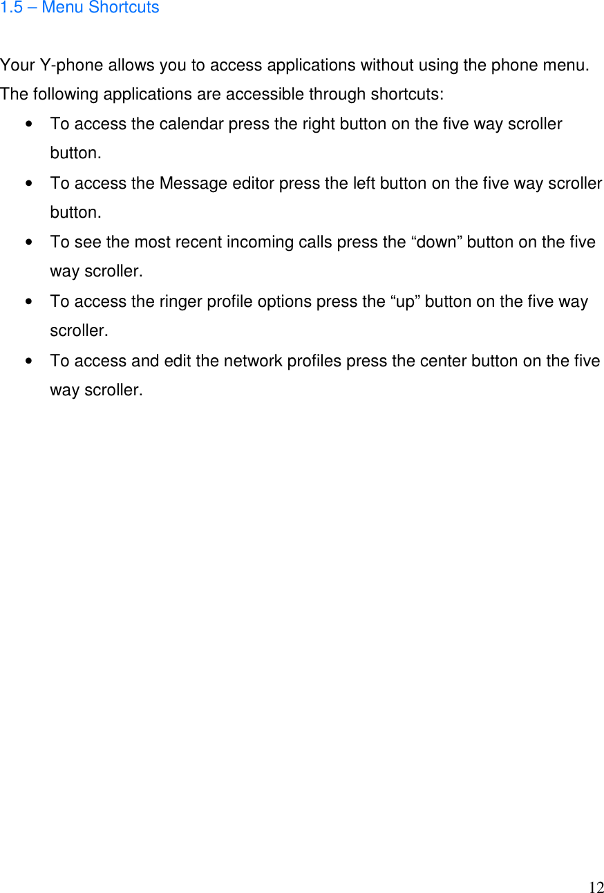 12  1.5 &ndash; Menu Shortcuts  Your Y-phone allows you to access applications without using the phone menu. The following applications are accessible through shortcuts: &bull;  To access the calendar press the right button on the five way scroller button. &bull;  To access the Message editor press the left button on the five way scroller button. &bull;  To see the most recent incoming calls press the &ldquo;down&rdquo; button on the five way scroller. &bull;  To access the ringer profile options press the &ldquo;up&rdquo; button on the five way scroller. &bull;  To access and edit the network profiles press the center button on the five way scroller.                