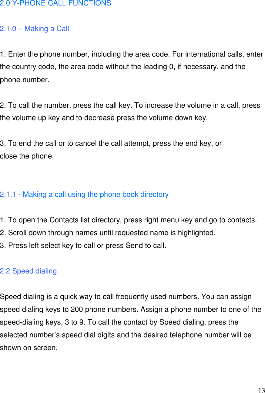  13  2.0 Y-PHONE CALL FUNCTIONS   2.1.0 &ndash; Making a Call  1. Enter the phone number, including the area code. For international calls, enter the country code, the area code without the leading 0, if necessary, and the phone number.  2. To call the number, press the call key. To increase the volume in a call, press the volume up key and to decrease press the volume down key.  3. To end the call or to cancel the call attempt, press the end key, or close the phone.   2.1.1 - Making a call using the phone book directory  1. To open the Contacts list directory, press right menu key and go to contacts.  2. Scroll down through names until requested name is highlighted.  3. Press left select key to call or press Send to call.  2.2 Speed dialing  Speed dialing is a quick way to call frequently used numbers. You can assign speed dialing keys to 200 phone numbers. Assign a phone number to one of the speed-dialing keys, 3 to 9. To call the contact by Speed dialing, press the selected number&rsquo;s speed dial digits and the desired telephone number will be shown on screen.  