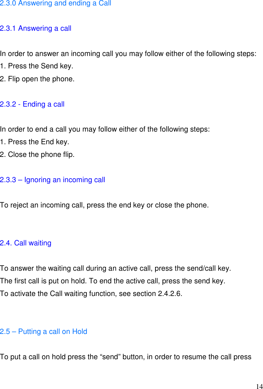  14  2.3.0 Answering and ending a Call  2.3.1 Answering a call   In order to answer an incoming call you may follow either of the following steps:  1. Press the Send key. 2. Flip open the phone.   2.3.2 - Ending a call  In order to end a call you may follow either of the following steps: 1. Press the End key. 2. Close the phone flip.  2.3.3 &ndash; Ignoring an incoming call  To reject an incoming call, press the end key or close the phone.   2.4. Call waiting  To answer the waiting call during an active call, press the send/call key. The first call is put on hold. To end the active call, press the send key. To activate the Call waiting function, see section 2.4.2.6.   2.5 &ndash; Putting a call on Hold  To put a call on hold press the &ldquo;send&rdquo; button, in order to resume the call press 