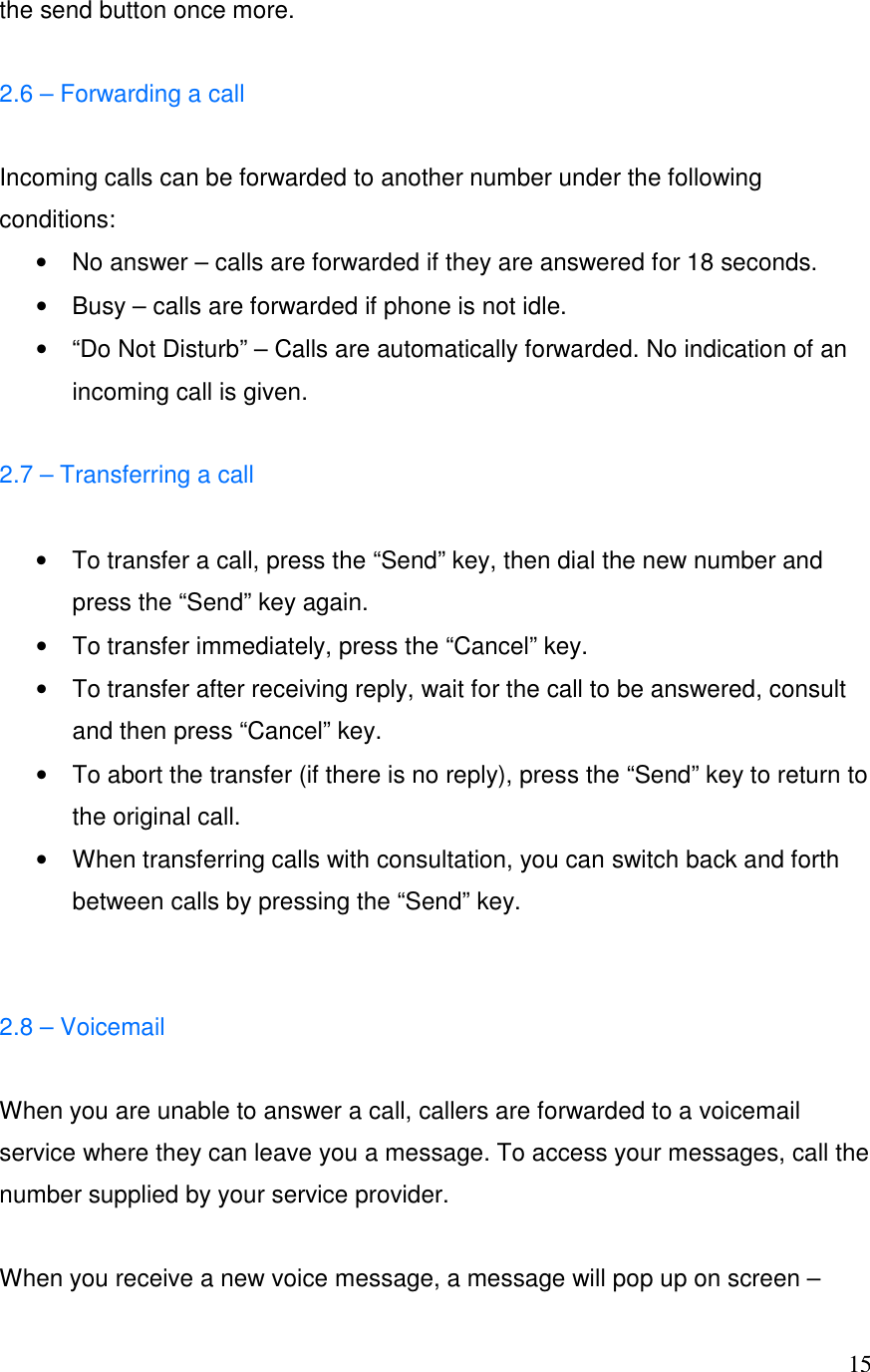  15the send button once more.  2.6 &ndash; Forwarding a call  Incoming calls can be forwarded to another number under the following conditions: &bull;  No answer &ndash; calls are forwarded if they are answered for 18 seconds. &bull;  Busy &ndash; calls are forwarded if phone is not idle. &bull;  &ldquo;Do Not Disturb&rdquo; &ndash; Calls are automatically forwarded. No indication of an incoming call is given.  2.7 &ndash; Transferring a call  &bull;  To transfer a call, press the &ldquo;Send&rdquo; key, then dial the new number and press the &ldquo;Send&rdquo; key again.  &bull;  To transfer immediately, press the &ldquo;Cancel&rdquo; key. &bull;  To transfer after receiving reply, wait for the call to be answered, consult and then press &ldquo;Cancel&rdquo; key. &bull;  To abort the transfer (if there is no reply), press the &ldquo;Send&rdquo; key to return to the original call. &bull;  When transferring calls with consultation, you can switch back and forth between calls by pressing the &ldquo;Send&rdquo; key.   2.8 &ndash; Voicemail   When you are unable to answer a call, callers are forwarded to a voicemail service where they can leave you a message. To access your messages, call the number supplied by your service provider.  When you receive a new voice message, a message will pop up on screen &ndash; 