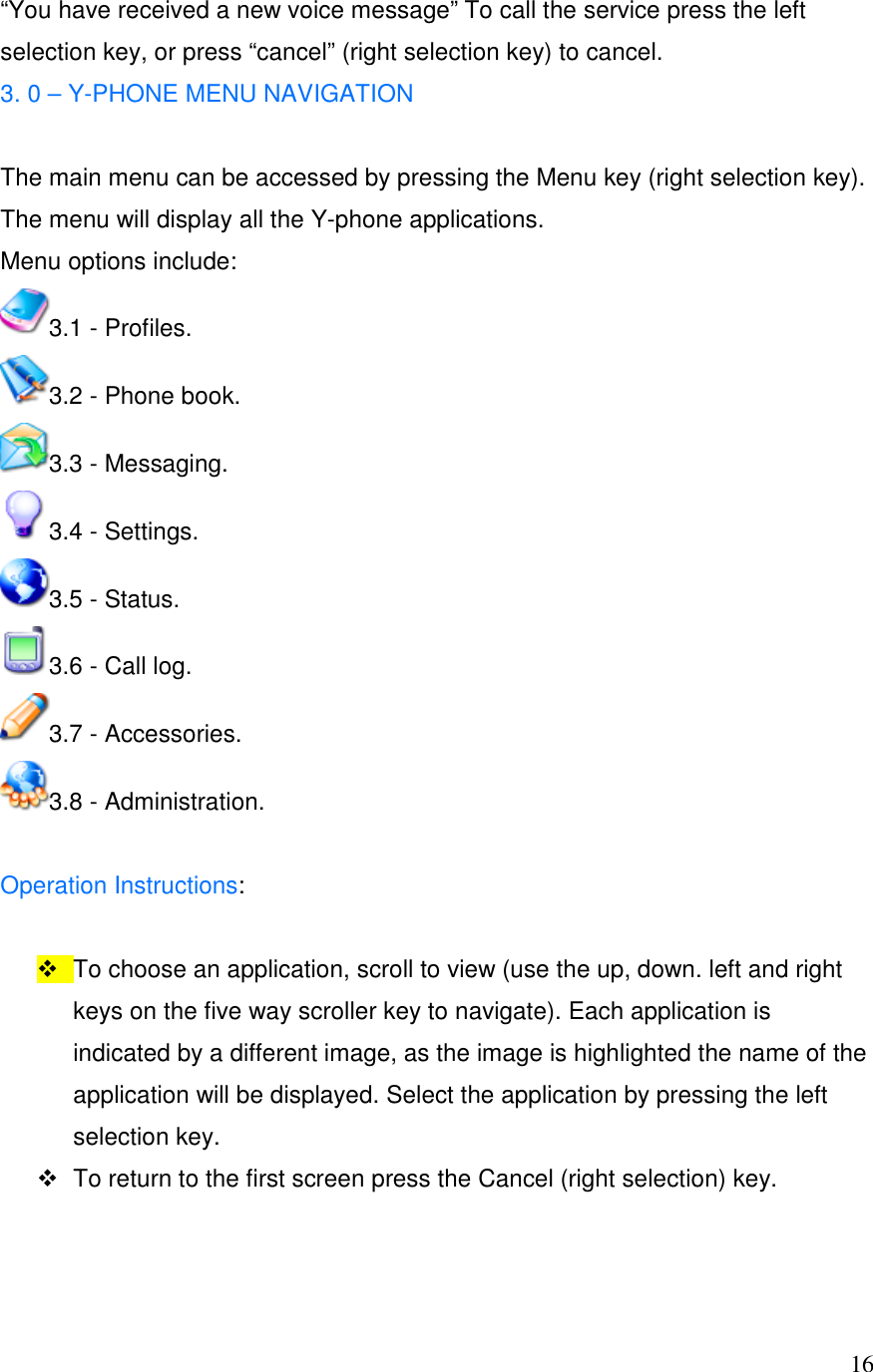  16&ldquo;You have received a new voice message&rdquo; To call the service press the left selection key, or press &ldquo;cancel&rdquo; (right selection key) to cancel. 3. 0 &ndash; Y-PHONE MENU NAVIGATION  The main menu can be accessed by pressing the Menu key (right selection key). The menu will display all the Y-phone applications. Menu options include:  3.1 - Profiles.  3.2 - Phone book.  3.3 - Messaging.  3.4 - Settings. 3.5 - Status.  3.6 - Call log.  3.7 - Accessories.  3.8 - Administration.   Operation Instructions:     To choose an application, scroll to view (use the up, down. left and right keys on the five way scroller key to navigate). Each application is indicated by a different image, as the image is highlighted the name of the application will be displayed. Select the application by pressing the left selection key.   To return to the first screen press the Cancel (right selection) key.   