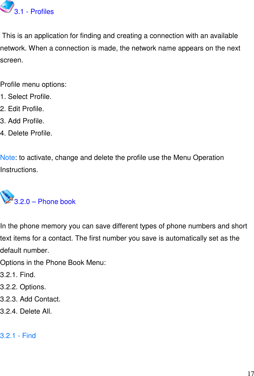  17  3.1 - Profiles   This is an application for finding and creating a connection with an available network. When a connection is made, the network name appears on the next screen.   Profile menu options:  1. Select Profile. 2. Edit Profile. 3. Add Profile. 4. Delete Profile.  Note: to activate, change and delete the profile use the Menu Operation Instructions.   3.2.0 &ndash; Phone book  In the phone memory you can save different types of phone numbers and short text items for a contact. The first number you save is automatically set as the default number. Options in the Phone Book Menu: 3.2.1. Find. 3.2.2. Options. 3.2.3. Add Contact.  3.2.4. Delete All.  3.2.1 - Find   