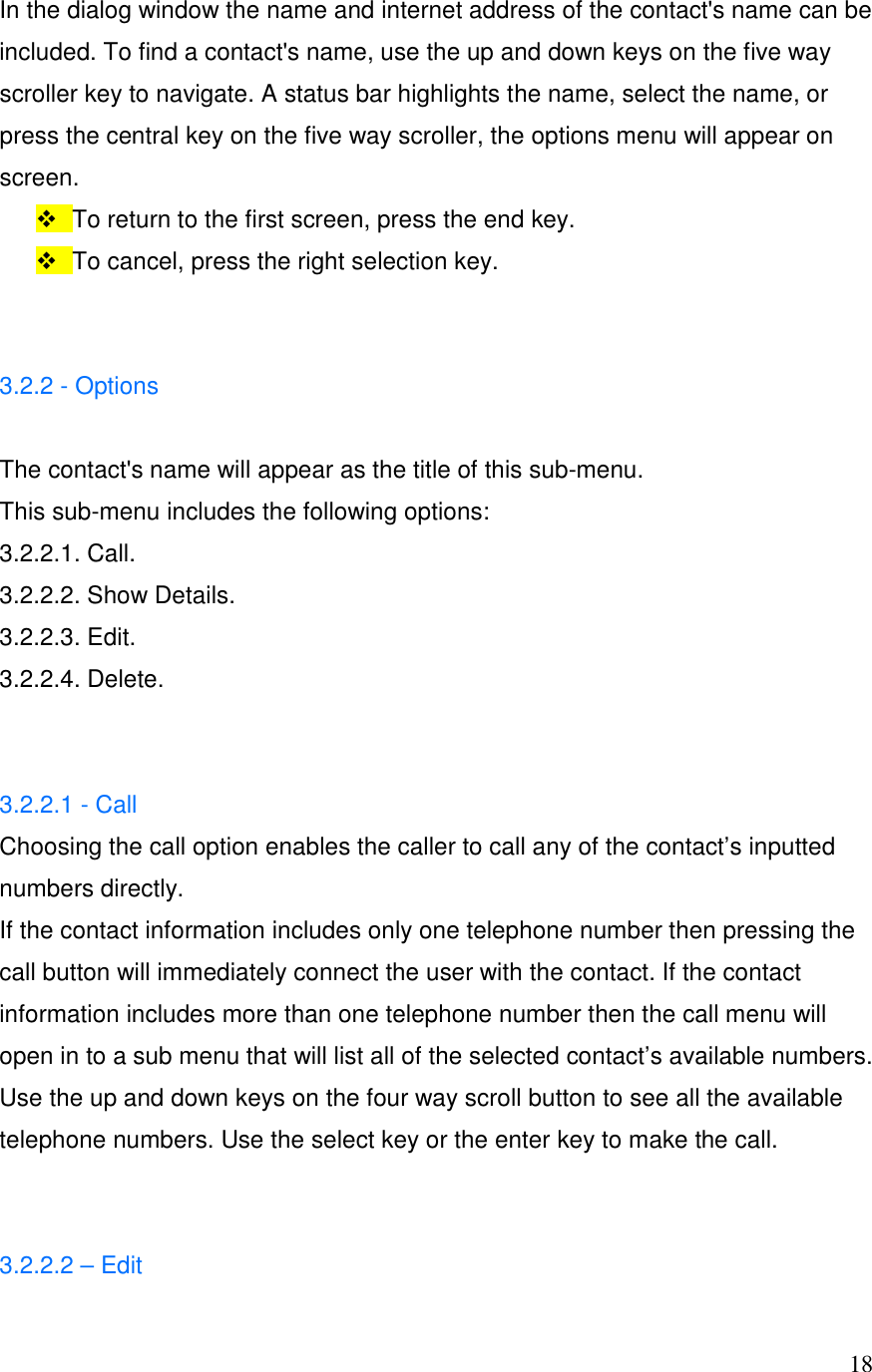  18In the dialog window the name and internet address of the contact's name can be included. To find a contact's name, use the up and down keys on the five way scroller key to navigate. A status bar highlights the name, select the name, or press the central key on the five way scroller, the options menu will appear on screen.   To return to the first screen, press the end key.    To cancel, press the right selection key.    3.2.2 - Options  The contact's name will appear as the title of this sub-menu.  This sub-menu includes the following options: 3.2.2.1. Call. 3.2.2.2. Show Details. 3.2.2.3. Edit. 3.2.2.4. Delete.   3.2.2.1 - Call Choosing the call option enables the caller to call any of the contact&rsquo;s inputted numbers directly.  If the contact information includes only one telephone number then pressing the call button will immediately connect the user with the contact. If the contact information includes more than one telephone number then the call menu will open in to a sub menu that will list all of the selected contact&rsquo;s available numbers.  Use the up and down keys on the four way scroll button to see all the available telephone numbers. Use the select key or the enter key to make the call.   3.2.2.2 &ndash; Edit 
