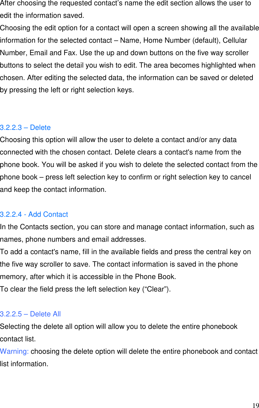  19After choosing the requested contact&rsquo;s name the edit section allows the user to edit the information saved.  Choosing the edit option for a contact will open a screen showing all the available information for the selected contact &ndash; Name, Home Number (default), Cellular Number, Email and Fax. Use the up and down buttons on the five way scroller buttons to select the detail you wish to edit. The area becomes highlighted when chosen. After editing the selected data, the information can be saved or deleted by pressing the left or right selection keys.   3.2.2.3 &ndash; Delete Choosing this option will allow the user to delete a contact and/or any data connected with the chosen contact. Delete clears a contact's name from the phone book. You will be asked if you wish to delete the selected contact from the phone book &ndash; press left selection key to confirm or right selection key to cancel and keep the contact information.  3.2.2.4 - Add Contact In the Contacts section, you can store and manage contact information, such as names, phone numbers and email addresses. To add a contact's name, fill in the available fields and press the central key on the five way scroller to save. The contact information is saved in the phone memory, after which it is accessible in the Phone Book.  To clear the field press the left selection key (&ldquo;Clear&rdquo;).  3.2.2.5 &ndash; Delete All  Selecting the delete all option will allow you to delete the entire phonebook contact list.  Warning: choosing the delete option will delete the entire phonebook and contact list information.  