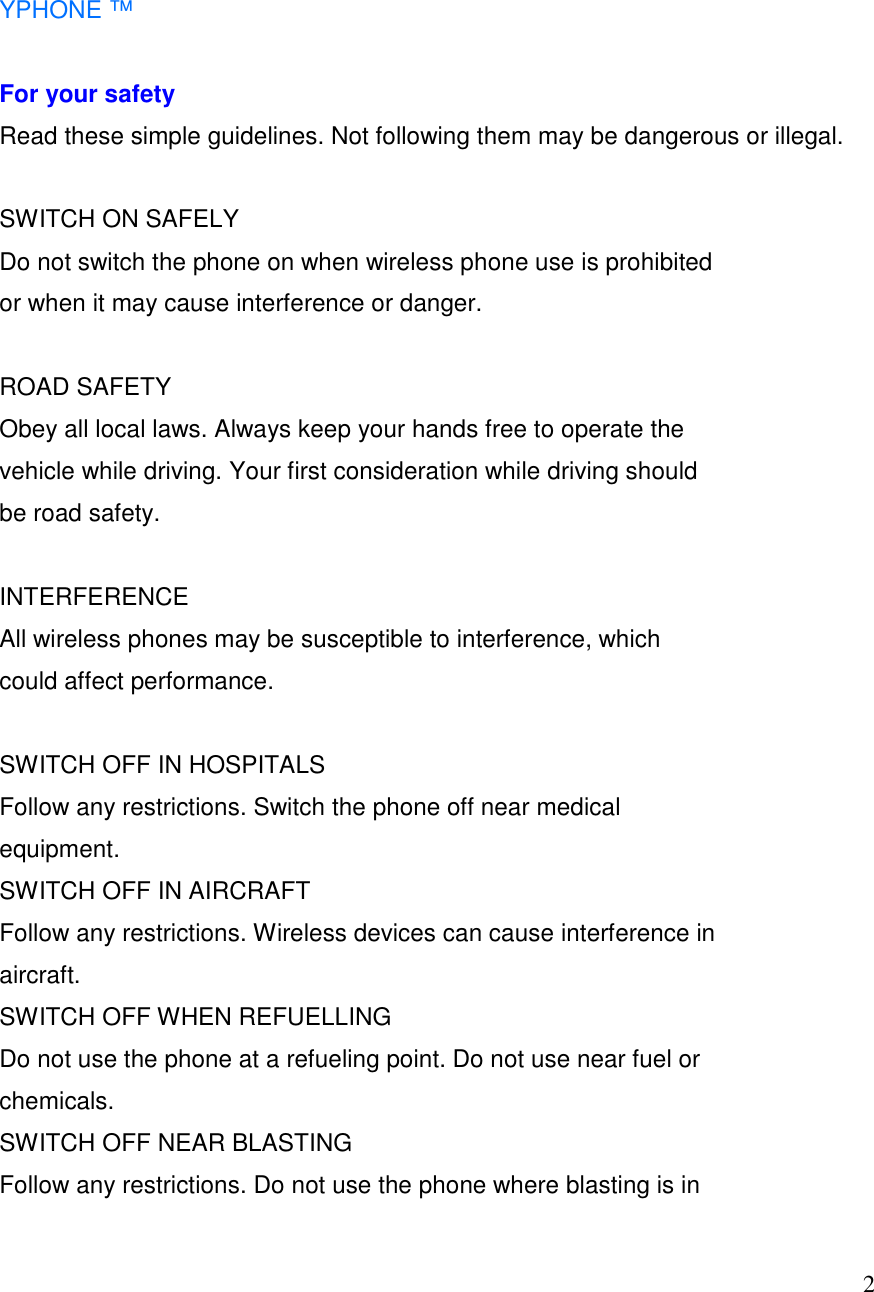   2  YPHONE &trade;  For your safety Read these simple guidelines. Not following them may be dangerous or illegal.  SWITCH ON SAFELY Do not switch the phone on when wireless phone use is prohibited or when it may cause interference or danger.  ROAD SAFETY  Obey all local laws. Always keep your hands free to operate the vehicle while driving. Your first consideration while driving should be road safety.  INTERFERENCE All wireless phones may be susceptible to interference, which could affect performance.  SWITCH OFF IN HOSPITALS Follow any restrictions. Switch the phone off near medical equipment. SWITCH OFF IN AIRCRAFT Follow any restrictions. Wireless devices can cause interference in aircraft. SWITCH OFF WHEN REFUELLING Do not use the phone at a refueling point. Do not use near fuel or chemicals. SWITCH OFF NEAR BLASTING Follow any restrictions. Do not use the phone where blasting is in 