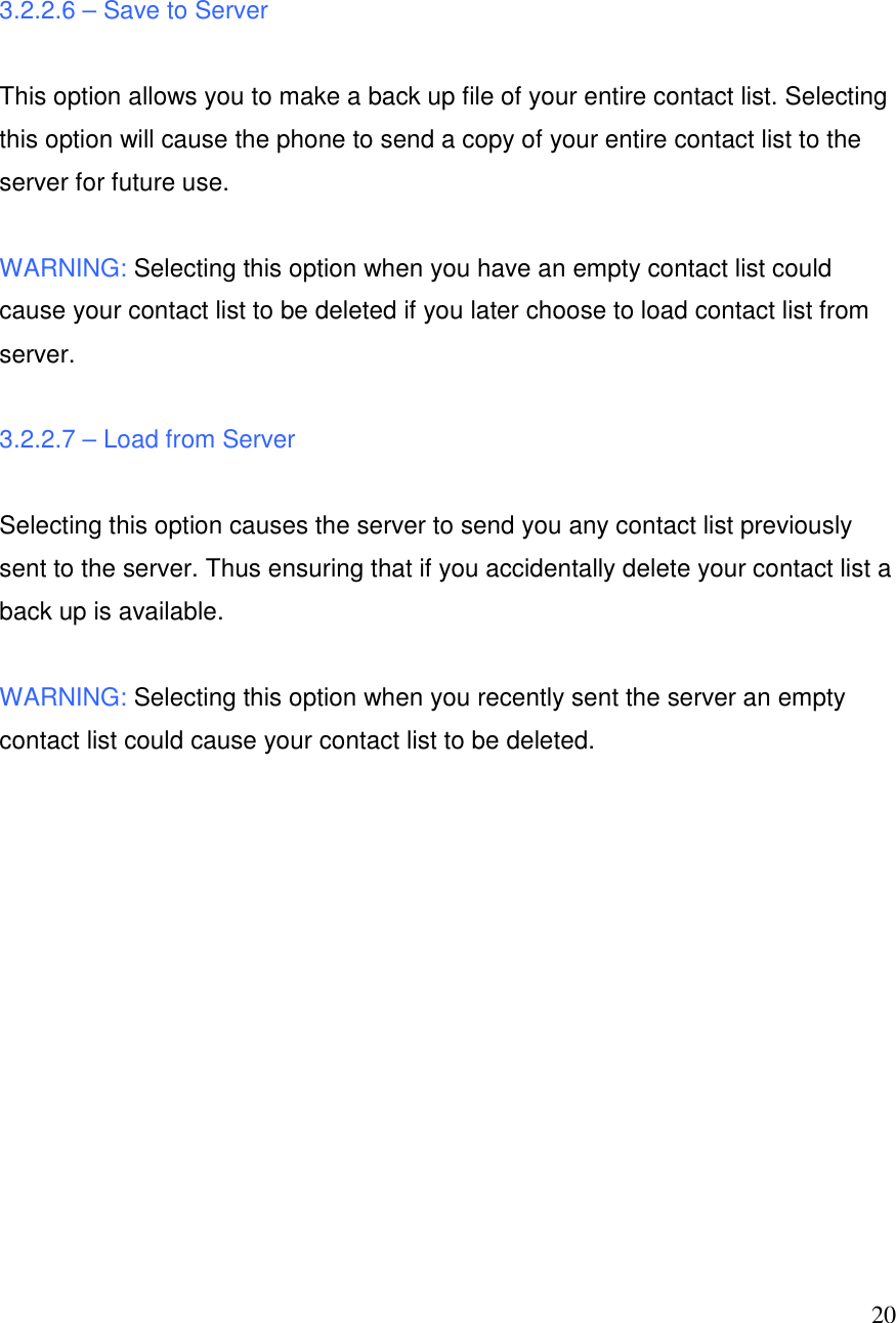  20  3.2.2.6 &ndash; Save to Server  This option allows you to make a back up file of your entire contact list. Selecting this option will cause the phone to send a copy of your entire contact list to the server for future use.   WARNING: Selecting this option when you have an empty contact list could cause your contact list to be deleted if you later choose to load contact list from server.  3.2.2.7 &ndash; Load from Server  Selecting this option causes the server to send you any contact list previously sent to the server. Thus ensuring that if you accidentally delete your contact list a back up is available.   WARNING: Selecting this option when you recently sent the server an empty contact list could cause your contact list to be deleted.            