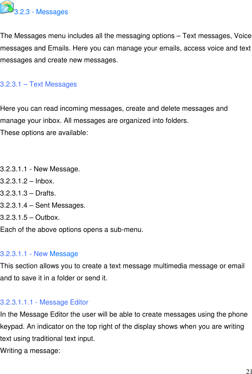  21  3.2.3 - Messages  The Messages menu includes all the messaging options &ndash; Text messages, Voice messages and Emails. Here you can manage your emails, access voice and text messages and create new messages.  3.2.3.1 &ndash; Text Messages  Here you can read incoming messages, create and delete messages and manage your inbox. All messages are organized into folders. These options are available:   3.2.3.1.1 - New Message. 3.2.3.1.2 &ndash; Inbox. 3.2.3.1.3 &ndash; Drafts. 3.2.3.1.4 &ndash; Sent Messages. 3.2.3.1.5 &ndash; Outbox. Each of the above options opens a sub-menu.  3.2.3.1.1 - New Message This section allows you to create a text message multimedia message or email and to save it in a folder or send it.   3.2.3.1.1.1 - Message Editor In the Message Editor the user will be able to create messages using the phone keypad. An indicator on the top right of the display shows when you are writing text using traditional text input. Writing a message:  