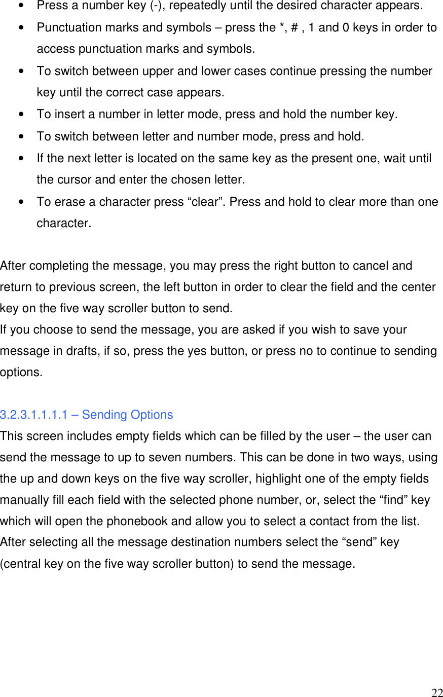  22&bull;  Press a number key (-), repeatedly until the desired character appears. &bull;  Punctuation marks and symbols &ndash; press the *, # , 1 and 0 keys in order to access punctuation marks and symbols. &bull;  To switch between upper and lower cases continue pressing the number key until the correct case appears. &bull;  To insert a number in letter mode, press and hold the number key. &bull;  To switch between letter and number mode, press and hold. &bull;  If the next letter is located on the same key as the present one, wait until the cursor and enter the chosen letter. &bull;  To erase a character press &ldquo;clear&rdquo;. Press and hold to clear more than one character.   After completing the message, you may press the right button to cancel and return to previous screen, the left button in order to clear the field and the center key on the five way scroller button to send.   If you choose to send the message, you are asked if you wish to save your message in drafts, if so, press the yes button, or press no to continue to sending options.   3.2.3.1.1.1.1 &ndash; Sending Options This screen includes empty fields which can be filled by the user &ndash; the user can send the message to up to seven numbers. This can be done in two ways, using the up and down keys on the five way scroller, highlight one of the empty fields manually fill each field with the selected phone number, or, select the &ldquo;find&rdquo; key which will open the phonebook and allow you to select a contact from the list. After selecting all the message destination numbers select the &ldquo;send&rdquo; key (central key on the five way scroller button) to send the message.     