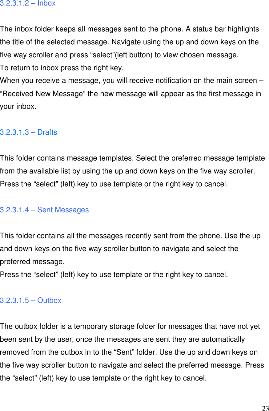  23 3.2.3.1.2 &ndash; Inbox  The inbox folder keeps all messages sent to the phone. A status bar highlights the title of the selected message. Navigate using the up and down keys on the five way scroller and press &ldquo;select&rdquo;(left button) to view chosen message.  To return to inbox press the right key.  When you receive a message, you will receive notification on the main screen &ndash; &ldquo;Received New Message&rdquo; the new message will appear as the first message in your inbox.   3.2.3.1.3 &ndash; Drafts  This folder contains message templates. Select the preferred message template from the available list by using the up and down keys on the five way scroller. Press the &ldquo;select&rdquo; (left) key to use template or the right key to cancel.  3.2.3.1.4 &ndash; Sent Messages  This folder contains all the messages recently sent from the phone. Use the up and down keys on the five way scroller button to navigate and select the preferred message.  Press the &ldquo;select&rdquo; (left) key to use template or the right key to cancel.  3.2.3.1.5 &ndash; Outbox  The outbox folder is a temporary storage folder for messages that have not yet been sent by the user, once the messages are sent they are automatically removed from the outbox in to the &ldquo;Sent&rdquo; folder. Use the up and down keys on the five way scroller button to navigate and select the preferred message. Press the &ldquo;select&rdquo; (left) key to use template or the right key to cancel. 