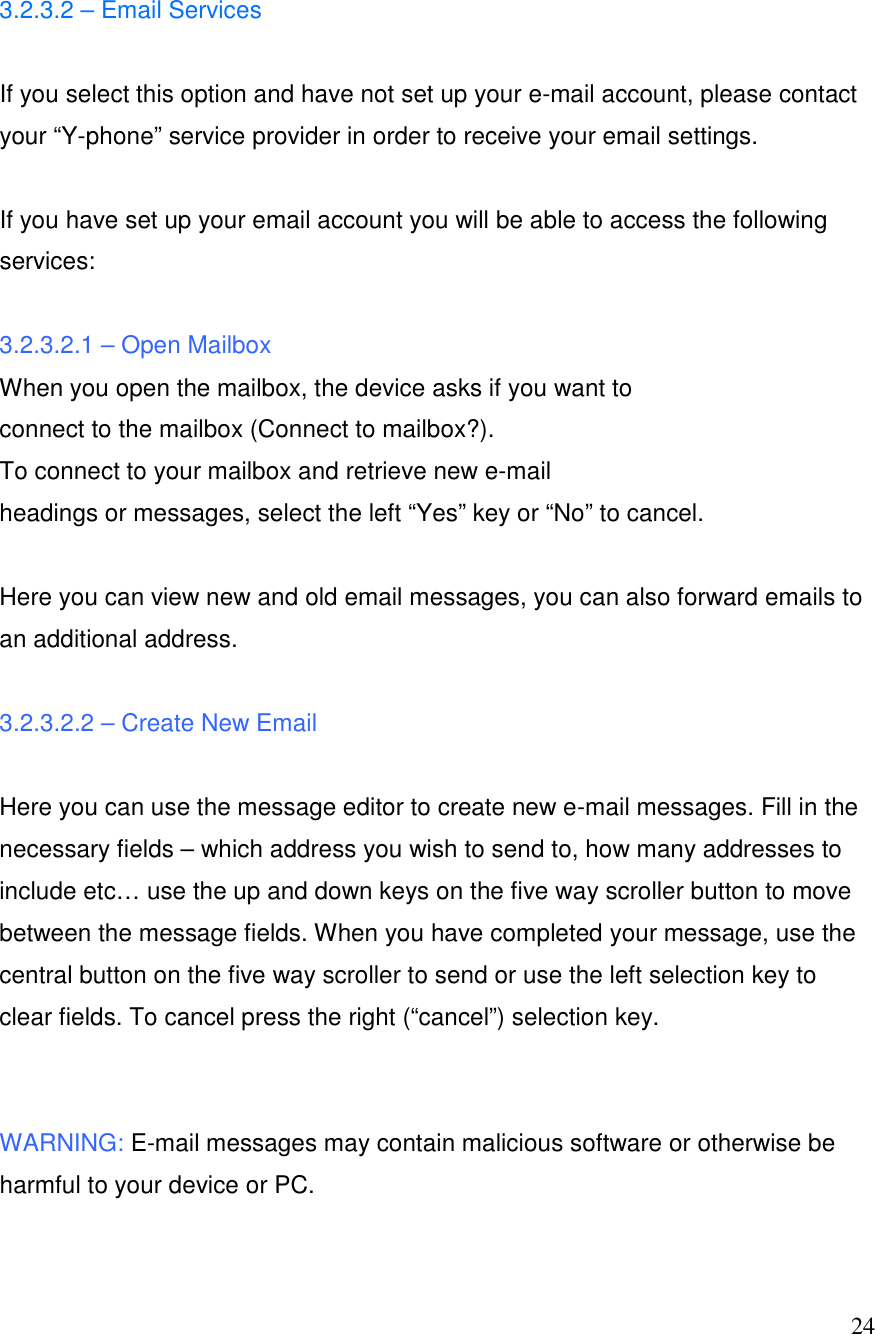  24 3.2.3.2 &ndash; Email Services   If you select this option and have not set up your e-mail account, please contact your &ldquo;Y-phone&rdquo; service provider in order to receive your email settings.   If you have set up your email account you will be able to access the following services:   3.2.3.2.1 &ndash; Open Mailbox When you open the mailbox, the device asks if you want to connect to the mailbox (Connect to mailbox?). To connect to your mailbox and retrieve new e-mail headings or messages, select the left &ldquo;Yes&rdquo; key or &ldquo;No&rdquo; to cancel.   Here you can view new and old email messages, you can also forward emails to an additional address.  3.2.3.2.2 &ndash; Create New Email  Here you can use the message editor to create new e-mail messages. Fill in the necessary fields &ndash; which address you wish to send to, how many addresses to include etc&hellip; use the up and down keys on the five way scroller button to move between the message fields. When you have completed your message, use the central button on the five way scroller to send or use the left selection key to clear fields. To cancel press the right (&ldquo;cancel&rdquo;) selection key.   WARNING: E-mail messages may contain malicious software or otherwise be harmful to your device or PC.  