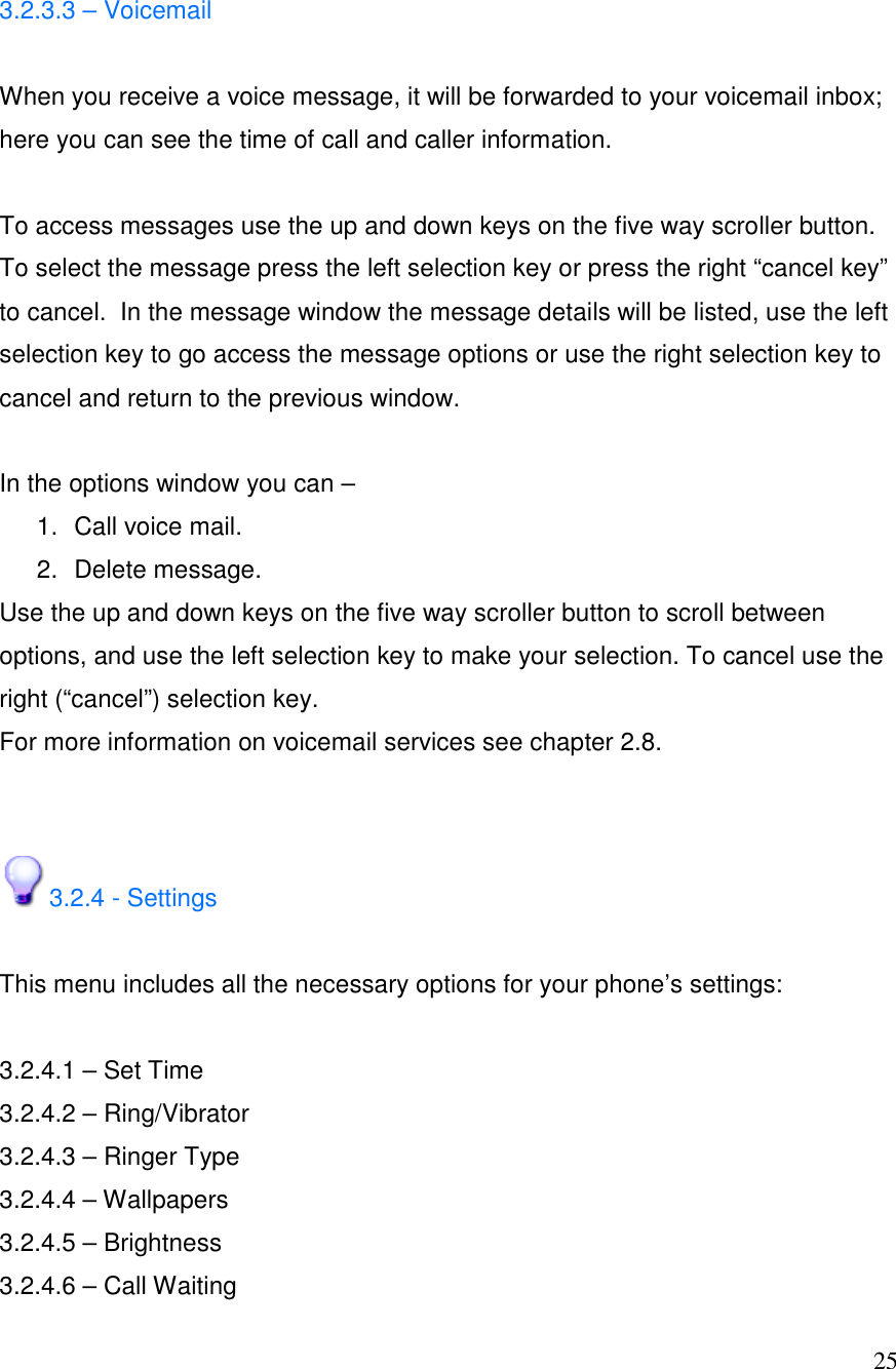  25 3.2.3.3 &ndash; Voicemail  When you receive a voice message, it will be forwarded to your voicemail inbox; here you can see the time of call and caller information.   To access messages use the up and down keys on the five way scroller button. To select the message press the left selection key or press the right &ldquo;cancel key&rdquo; to cancel.  In the message window the message details will be listed, use the left selection key to go access the message options or use the right selection key to cancel and return to the previous window.   In the options window you can &ndash;  1.  Call voice mail. 2.  Delete message.  Use the up and down keys on the five way scroller button to scroll between options, and use the left selection key to make your selection. To cancel use the right (&ldquo;cancel&rdquo;) selection key.  For more information on voicemail services see chapter 2.8.   3.2.4 - Settings   This menu includes all the necessary options for your phone&rsquo;s settings:  3.2.4.1 &ndash; Set Time 3.2.4.2 &ndash; Ring/Vibrator 3.2.4.3 &ndash; Ringer Type 3.2.4.4 &ndash; Wallpapers 3.2.4.5 &ndash; Brightness 3.2.4.6 &ndash; Call Waiting 