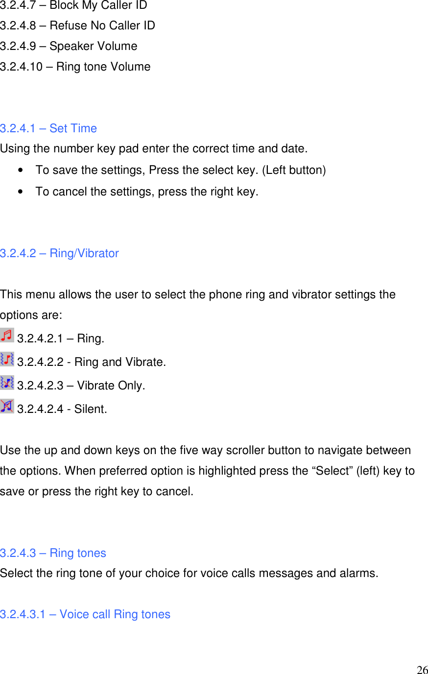  263.2.4.7 &ndash; Block My Caller ID 3.2.4.8 &ndash; Refuse No Caller ID 3.2.4.9 &ndash; Speaker Volume 3.2.4.10 &ndash; Ring tone Volume   3.2.4.1 &ndash; Set Time Using the number key pad enter the correct time and date.  &bull;  To save the settings, Press the select key. (Left button)  &bull;  To cancel the settings, press the right key.    3.2.4.2 &ndash; Ring/Vibrator  This menu allows the user to select the phone ring and vibrator settings the options are:  3.2.4.2.1 &ndash; Ring.  3.2.4.2.2 - Ring and Vibrate.  3.2.4.2.3 &ndash; Vibrate Only.  3.2.4.2.4 - Silent.  Use the up and down keys on the five way scroller button to navigate between the options. When preferred option is highlighted press the &ldquo;Select&rdquo; (left) key to save or press the right key to cancel.   3.2.4.3 &ndash; Ring tones Select the ring tone of your choice for voice calls messages and alarms.  3.2.4.3.1 &ndash; Voice call Ring tones 