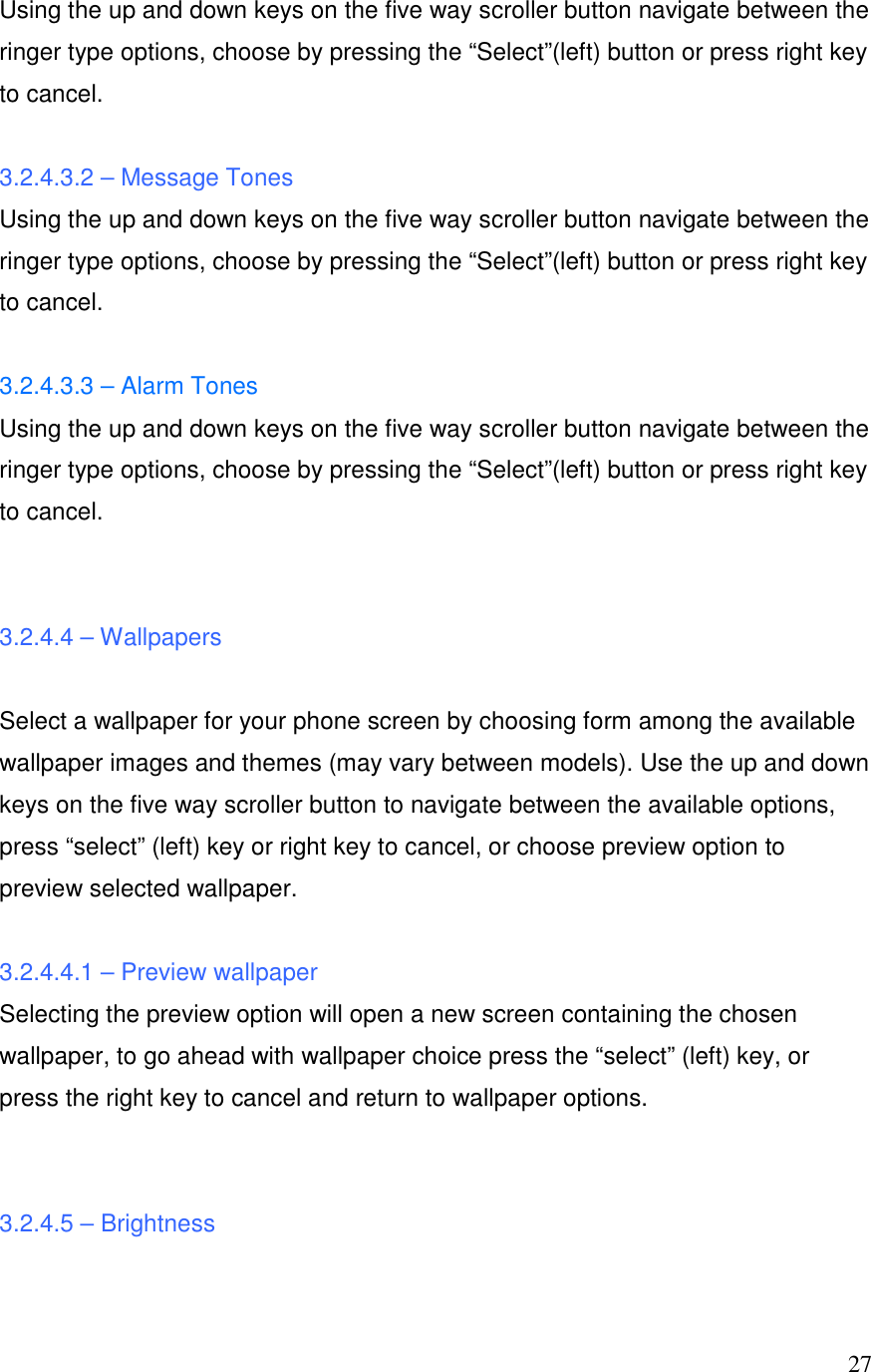  27Using the up and down keys on the five way scroller button navigate between the ringer type options, choose by pressing the &ldquo;Select&rdquo;(left) button or press right key to cancel.  3.2.4.3.2 &ndash; Message Tones Using the up and down keys on the five way scroller button navigate between the ringer type options, choose by pressing the &ldquo;Select&rdquo;(left) button or press right key to cancel.  3.2.4.3.3 &ndash; Alarm Tones Using the up and down keys on the five way scroller button navigate between the ringer type options, choose by pressing the &ldquo;Select&rdquo;(left) button or press right key to cancel.   3.2.4.4 &ndash; Wallpapers  Select a wallpaper for your phone screen by choosing form among the available wallpaper images and themes (may vary between models). Use the up and down keys on the five way scroller button to navigate between the available options, press &ldquo;select&rdquo; (left) key or right key to cancel, or choose preview option to preview selected wallpaper.  3.2.4.4.1 &ndash; Preview wallpaper  Selecting the preview option will open a new screen containing the chosen wallpaper, to go ahead with wallpaper choice press the &ldquo;select&rdquo; (left) key, or press the right key to cancel and return to wallpaper options.   3.2.4.5 &ndash; Brightness  