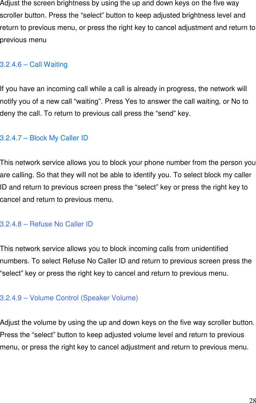  28Adjust the screen brightness by using the up and down keys on the five way scroller button. Press the &ldquo;select&rdquo; button to keep adjusted brightness level and return to previous menu, or press the right key to cancel adjustment and return to previous menu  3.2.4.6 &ndash; Call Waiting  If you have an incoming call while a call is already in progress, the network will notify you of a new call &ldquo;waiting&rdquo;. Press Yes to answer the call waiting, or No to deny the call. To return to previous call press the &ldquo;send&rdquo; key.  3.2.4.7 &ndash; Block My Caller ID  This network service allows you to block your phone number from the person you are calling. So that they will not be able to identify you. To select block my caller ID and return to previous screen press the &ldquo;select&rdquo; key or press the right key to cancel and return to previous menu.  3.2.4.8 &ndash; Refuse No Caller ID  This network service allows you to block incoming calls from unidentified numbers. To select Refuse No Caller ID and return to previous screen press the &ldquo;select&rdquo; key or press the right key to cancel and return to previous menu.  3.2.4.9 &ndash; Volume Control (Speaker Volume)  Adjust the volume by using the up and down keys on the five way scroller button. Press the &ldquo;select&rdquo; button to keep adjusted volume level and return to previous menu, or press the right key to cancel adjustment and return to previous menu.   