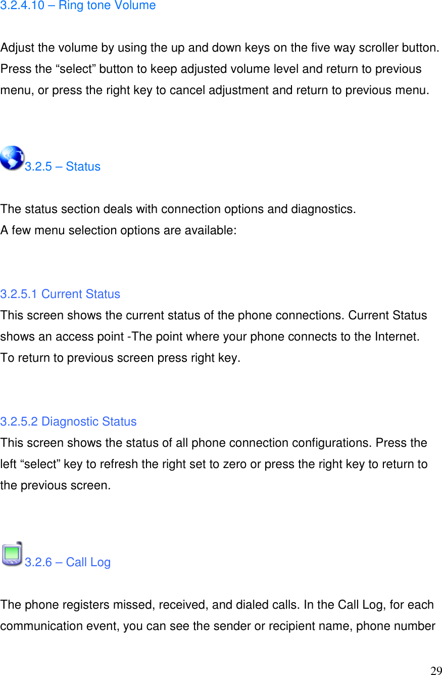  29 3.2.4.10 &ndash; Ring tone Volume  Adjust the volume by using the up and down keys on the five way scroller button. Press the &ldquo;select&rdquo; button to keep adjusted volume level and return to previous menu, or press the right key to cancel adjustment and return to previous menu.   3.2.5 &ndash; Status  The status section deals with connection options and diagnostics.  A few menu selection options are available:    3.2.5.1 Current Status This screen shows the current status of the phone connections. Current Status shows an access point -The point where your phone connects to the Internet. To return to previous screen press right key.    3.2.5.2 Diagnostic Status This screen shows the status of all phone connection configurations. Press the left &ldquo;select&rdquo; key to refresh the right set to zero or press the right key to return to the previous screen.   3.2.6 &ndash; Call Log   The phone registers missed, received, and dialed calls. In the Call Log, for each communication event, you can see the sender or recipient name, phone number 
