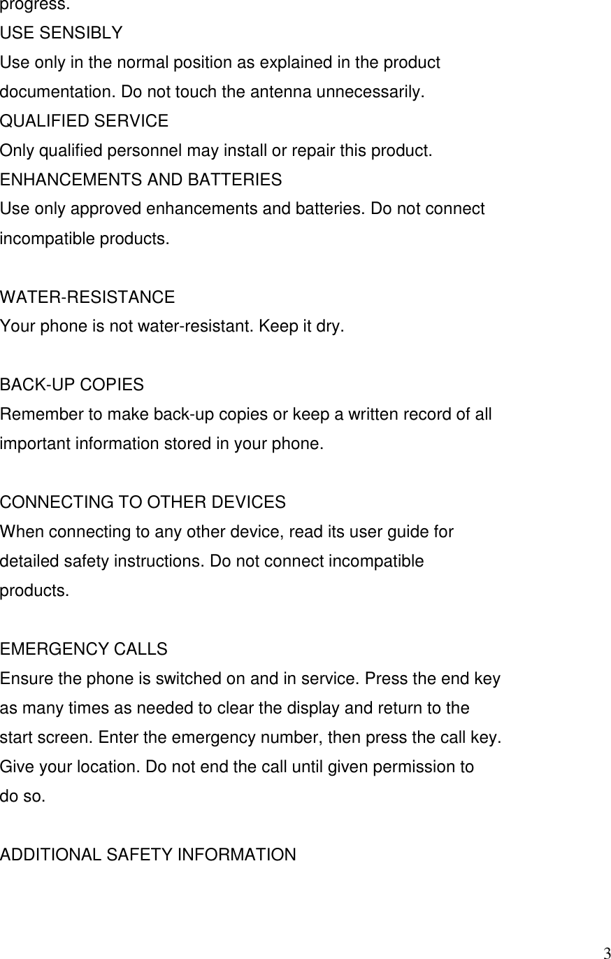   3progress. USE SENSIBLY Use only in the normal position as explained in the product documentation. Do not touch the antenna unnecessarily. QUALIFIED SERVICE Only qualified personnel may install or repair this product. ENHANCEMENTS AND BATTERIES Use only approved enhancements and batteries. Do not connect incompatible products.  WATER-RESISTANCE Your phone is not water-resistant. Keep it dry.  BACK-UP COPIES Remember to make back-up copies or keep a written record of all important information stored in your phone.  CONNECTING TO OTHER DEVICES When connecting to any other device, read its user guide for detailed safety instructions. Do not connect incompatible products.  EMERGENCY CALLS Ensure the phone is switched on and in service. Press the end key as many times as needed to clear the display and return to the start screen. Enter the emergency number, then press the call key. Give your location. Do not end the call until given permission to do so.  ADDITIONAL SAFETY INFORMATION  