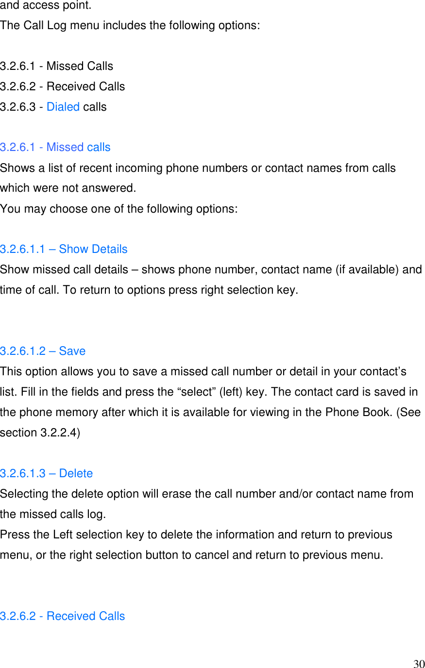  30and access point. The Call Log menu includes the following options:   3.2.6.1 - Missed Calls 3.2.6.2 - Received Calls 3.2.6.3 - Dialed calls  3.2.6.1 - Missed calls Shows a list of recent incoming phone numbers or contact names from calls which were not answered.  You may choose one of the following options:   3.2.6.1.1 &ndash; Show Details Show missed call details &ndash; shows phone number, contact name (if available) and time of call. To return to options press right selection key.   3.2.6.1.2 &ndash; Save This option allows you to save a missed call number or detail in your contact&rsquo;s list. Fill in the fields and press the &ldquo;select&rdquo; (left) key. The contact card is saved in the phone memory after which it is available for viewing in the Phone Book. (See section 3.2.2.4)  3.2.6.1.3 &ndash; Delete Selecting the delete option will erase the call number and/or contact name from the missed calls log. Press the Left selection key to delete the information and return to previous menu, or the right selection button to cancel and return to previous menu.   3.2.6.2 - Received Calls 
