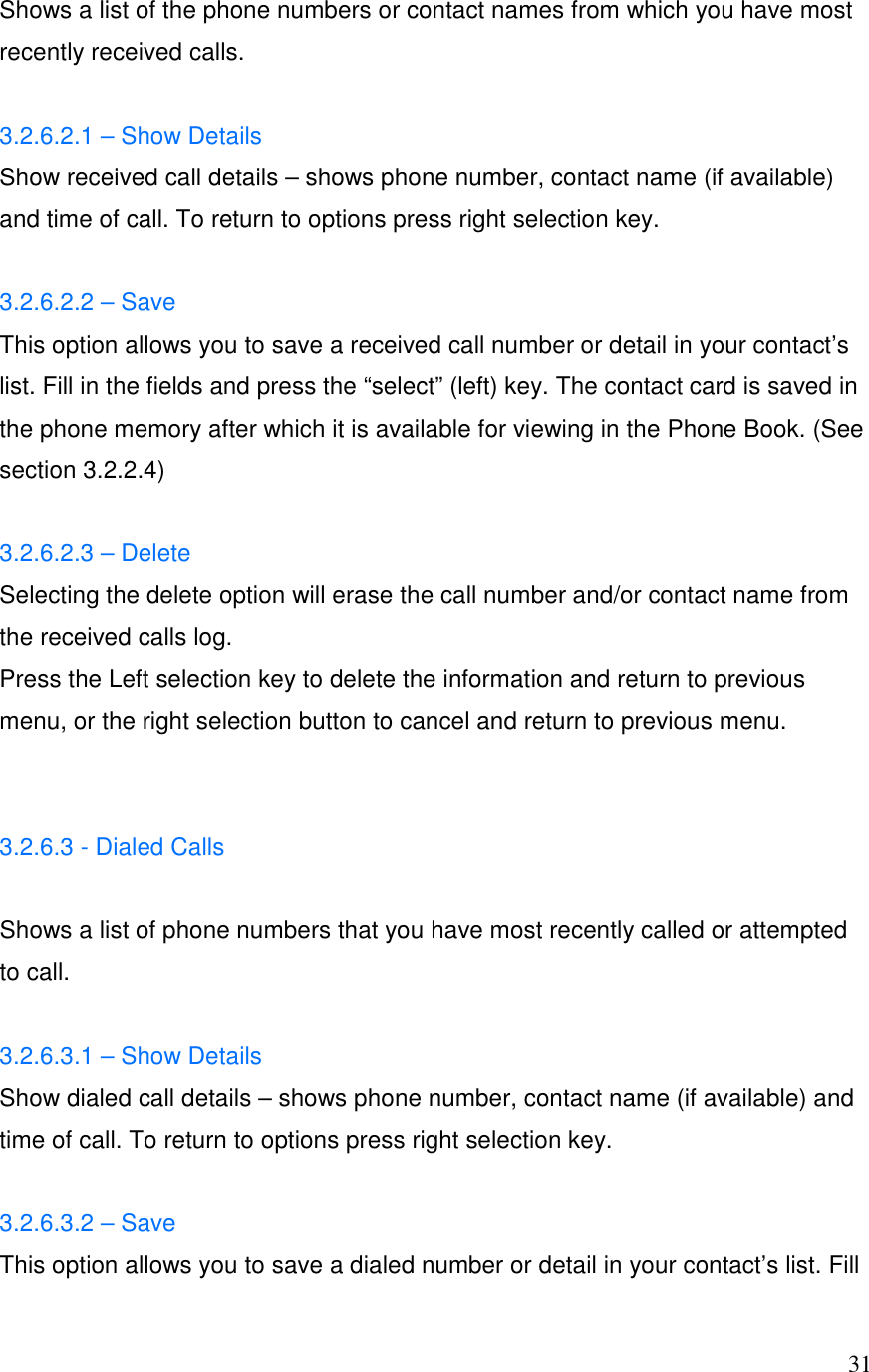  31Shows a list of the phone numbers or contact names from which you have most recently received calls.  3.2.6.2.1 &ndash; Show Details Show received call details &ndash; shows phone number, contact name (if available) and time of call. To return to options press right selection key.  3.2.6.2.2 &ndash; Save This option allows you to save a received call number or detail in your contact&rsquo;s list. Fill in the fields and press the &ldquo;select&rdquo; (left) key. The contact card is saved in the phone memory after which it is available for viewing in the Phone Book. (See section 3.2.2.4)  3.2.6.2.3 &ndash; Delete Selecting the delete option will erase the call number and/or contact name from the received calls log. Press the Left selection key to delete the information and return to previous menu, or the right selection button to cancel and return to previous menu.   3.2.6.3 - Dialed Calls  Shows a list of phone numbers that you have most recently called or attempted to call.   3.2.6.3.1 &ndash; Show Details Show dialed call details &ndash; shows phone number, contact name (if available) and time of call. To return to options press right selection key.  3.2.6.3.2 &ndash; Save This option allows you to save a dialed number or detail in your contact&rsquo;s list. Fill 
