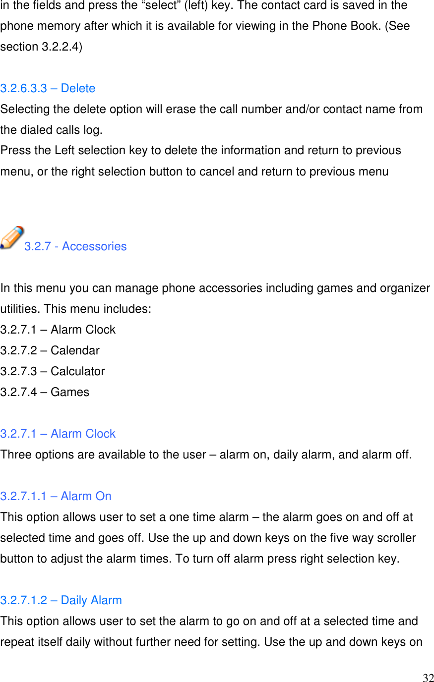  32in the fields and press the &ldquo;select&rdquo; (left) key. The contact card is saved in the phone memory after which it is available for viewing in the Phone Book. (See section 3.2.2.4)  3.2.6.3.3 &ndash; Delete Selecting the delete option will erase the call number and/or contact name from the dialed calls log. Press the Left selection key to delete the information and return to previous menu, or the right selection button to cancel and return to previous menu   3.2.7 - Accessories  In this menu you can manage phone accessories including games and organizer utilities. This menu includes: 3.2.7.1 &ndash; Alarm Clock 3.2.7.2 &ndash; Calendar 3.2.7.3 &ndash; Calculator 3.2.7.4 &ndash; Games  3.2.7.1 &ndash; Alarm Clock Three options are available to the user &ndash; alarm on, daily alarm, and alarm off.  3.2.7.1.1 &ndash; Alarm On This option allows user to set a one time alarm &ndash; the alarm goes on and off at selected time and goes off. Use the up and down keys on the five way scroller button to adjust the alarm times. To turn off alarm press right selection key.  3.2.7.1.2 &ndash; Daily Alarm  This option allows user to set the alarm to go on and off at a selected time and repeat itself daily without further need for setting. Use the up and down keys on 