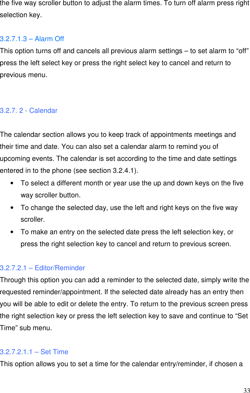  33the five way scroller button to adjust the alarm times. To turn off alarm press right selection key.  3.2.7.1.3 &ndash; Alarm Off  This option turns off and cancels all previous alarm settings &ndash; to set alarm to &ldquo;off&rdquo; press the left select key or press the right select key to cancel and return to previous menu.   3.2.7. 2 - Calendar  The calendar section allows you to keep track of appointments meetings and their time and date. You can also set a calendar alarm to remind you of upcoming events. The calendar is set according to the time and date settings entered in to the phone (see section 3.2.4.1).  &bull;  To select a different month or year use the up and down keys on the five way scroller button. &bull;  To change the selected day, use the left and right keys on the five way scroller.  &bull;  To make an entry on the selected date press the left selection key, or press the right selection key to cancel and return to previous screen.  3.2.7.2.1 &ndash; Editor/Reminder Through this option you can add a reminder to the selected date, simply write the requested reminder/appointment. If the selected date already has an entry then you will be able to edit or delete the entry. To return to the previous screen press the right selection key or press the left selection key to save and continue to &ldquo;Set Time&rdquo; sub menu.  3.2.7.2.1.1 &ndash; Set Time This option allows you to set a time for the calendar entry/reminder, if chosen a 