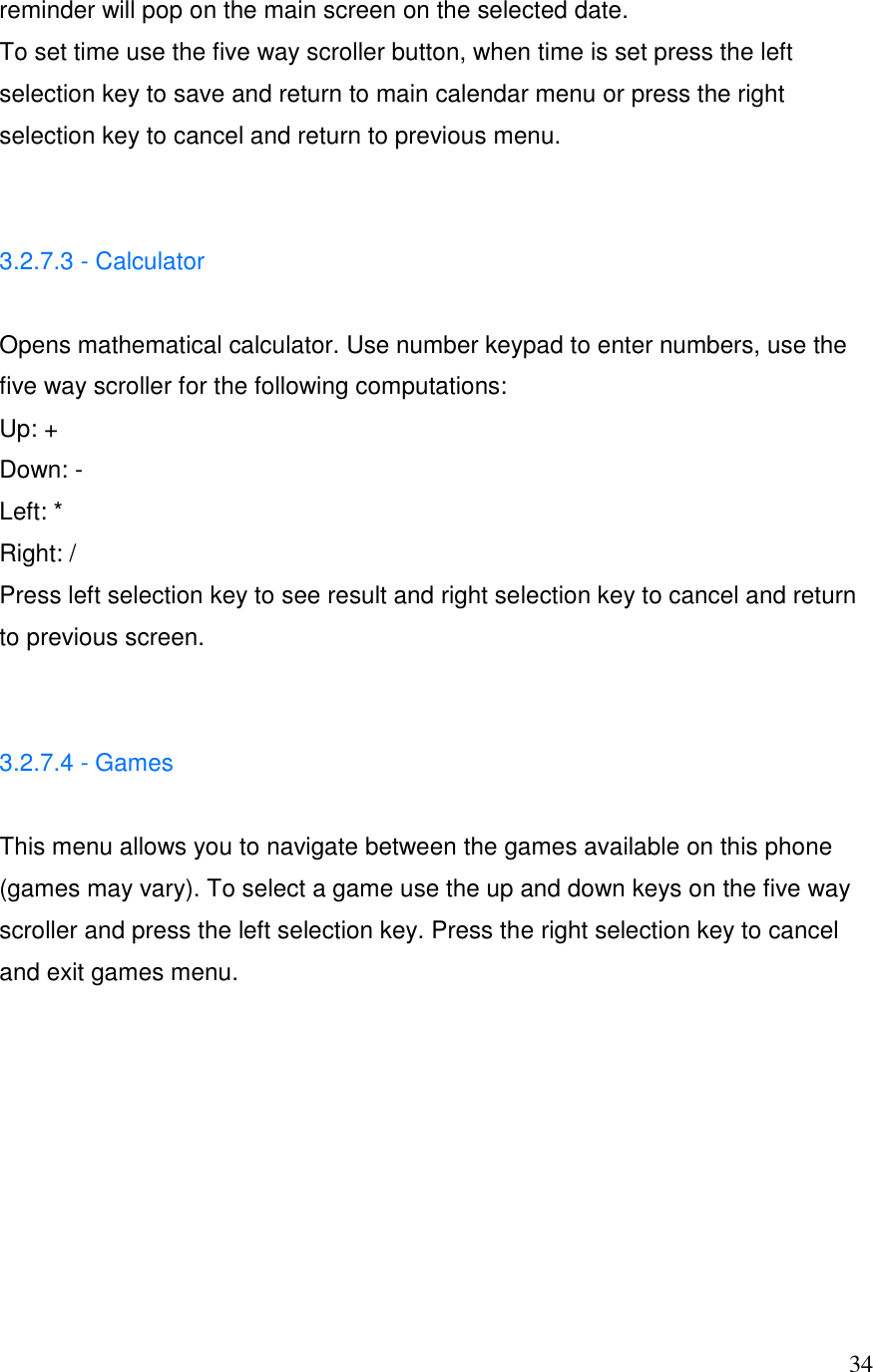  34reminder will pop on the main screen on the selected date. To set time use the five way scroller button, when time is set press the left selection key to save and return to main calendar menu or press the right selection key to cancel and return to previous menu.   3.2.7.3 - Calculator   Opens mathematical calculator. Use number keypad to enter numbers, use the five way scroller for the following computations:  Up: + Down: -  Left: * Right: / Press left selection key to see result and right selection key to cancel and return to previous screen.   3.2.7.4 - Games   This menu allows you to navigate between the games available on this phone (games may vary). To select a game use the up and down keys on the five way scroller and press the left selection key. Press the right selection key to cancel and exit games menu.        