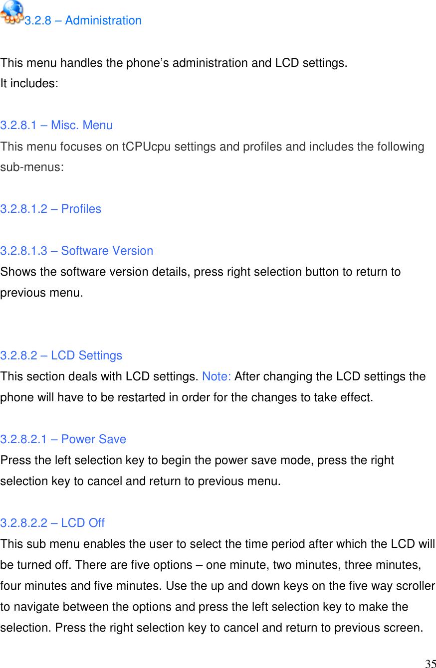  35 3.2.8 &ndash; Administration  This menu handles the phone&rsquo;s administration and LCD settings.  It includes:   3.2.8.1 &ndash; Misc. Menu This menu focuses on tCPUcpu settings and profiles and includes the following sub-menus:  3.2.8.1.2 &ndash; Profiles  3.2.8.1.3 &ndash; Software Version Shows the software version details, press right selection button to return to previous menu.   3.2.8.2 &ndash; LCD Settings This section deals with LCD settings. Note: After changing the LCD settings the phone will have to be restarted in order for the changes to take effect.  3.2.8.2.1 &ndash; Power Save Press the left selection key to begin the power save mode, press the right selection key to cancel and return to previous menu.  3.2.8.2.2 &ndash; LCD Off This sub menu enables the user to select the time period after which the LCD will be turned off. There are five options &ndash; one minute, two minutes, three minutes, four minutes and five minutes. Use the up and down keys on the five way scroller to navigate between the options and press the left selection key to make the selection. Press the right selection key to cancel and return to previous screen. 