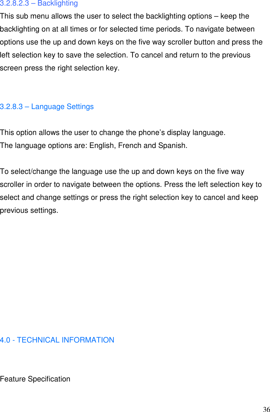  36 3.2.8.2.3 &ndash; Backlighting This sub menu allows the user to select the backlighting options &ndash; keep the backlighting on at all times or for selected time periods. To navigate between options use the up and down keys on the five way scroller button and press the left selection key to save the selection. To cancel and return to the previous screen press the right selection key.   3.2.8.3 &ndash; Language Settings   This option allows the user to change the phone&rsquo;s display language.  The language options are: English, French and Spanish.  To select/change the language use the up and down keys on the five way scroller in order to navigate between the options. Press the left selection key to select and change settings or press the right selection key to cancel and keep previous settings.          4.0 - TECHNICAL INFORMATION   Feature Specification 