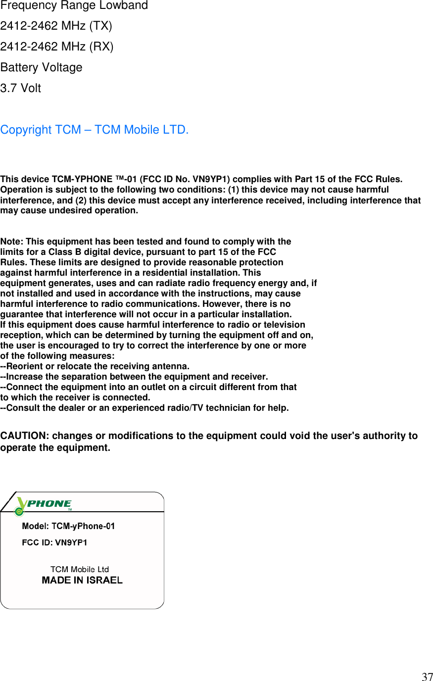  37Frequency Range Lowband 2412-2462 MHz (TX) 2412-2462 MHz (RX) Battery Voltage  3.7 Volt  Copyright TCM &ndash; TCM Mobile LTD.    This device TCM-YPHONE &trade;-01 (FCC ID No. VN9YP1) complies with Part 15 of the FCC Rules. Operation is subject to the following two conditions: (1) this device may not cause harmful interference, and (2) this device must accept any interference received, including interference that may cause undesired operation.  Note: This equipment has been tested and found to comply with the  limits for a Class B digital device, pursuant to part 15 of the FCC  Rules. These limits are designed to provide reasonable protection  against harmful interference in a residential installation. This  equipment generates, uses and can radiate radio frequency energy and, if  not installed and used in accordance with the instructions, may cause  harmful interference to radio communications. However, there is no  guarantee that interference will not occur in a particular installation.  If this equipment does cause harmful interference to radio or television  reception, which can be determined by turning the equipment off and on,  the user is encouraged to try to correct the interference by one or more  of the following measures: --Reorient or relocate the receiving antenna. --Increase the separation between the equipment and receiver. --Connect the equipment into an outlet on a circuit different from that  to which the receiver is connected. --Consult the dealer or an experienced radio/TV technician for help.  CAUTION: changes or modifications to the equipment could void the user's authority to operate the equipment.    