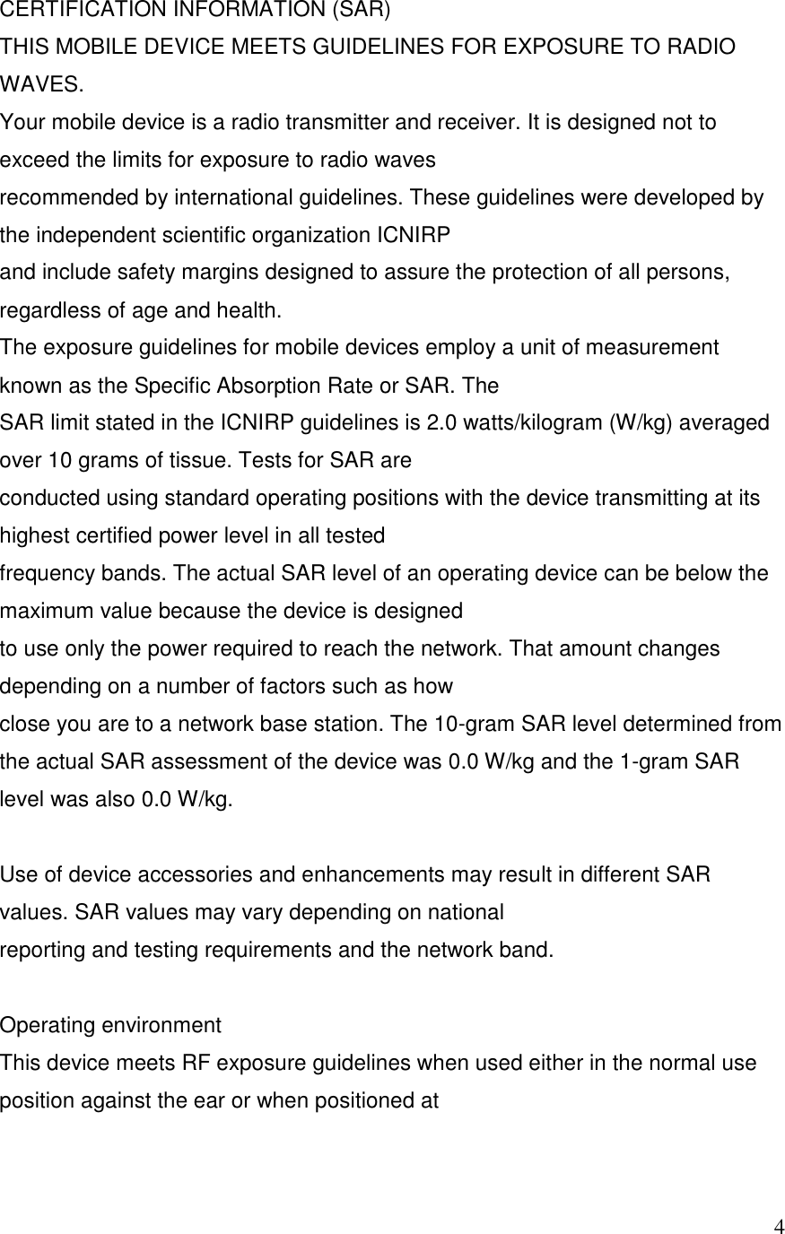   4CERTIFICATION INFORMATION (SAR) THIS MOBILE DEVICE MEETS GUIDELINES FOR EXPOSURE TO RADIO WAVES. Your mobile device is a radio transmitter and receiver. It is designed not to exceed the limits for exposure to radio waves recommended by international guidelines. These guidelines were developed by the independent scientific organization ICNIRP and include safety margins designed to assure the protection of all persons, regardless of age and health. The exposure guidelines for mobile devices employ a unit of measurement known as the Specific Absorption Rate or SAR. The SAR limit stated in the ICNIRP guidelines is 2.0 watts/kilogram (W/kg) averaged over 10 grams of tissue. Tests for SAR are conducted using standard operating positions with the device transmitting at its highest certified power level in all tested frequency bands. The actual SAR level of an operating device can be below the maximum value because the device is designed to use only the power required to reach the network. That amount changes depending on a number of factors such as how close you are to a network base station. The 10-gram SAR level determined from the actual SAR assessment of the device was 0.0 W/kg and the 1-gram SAR level was also 0.0 W/kg.  Use of device accessories and enhancements may result in different SAR values. SAR values may vary depending on national reporting and testing requirements and the network band.  Operating environment This device meets RF exposure guidelines when used either in the normal use position against the ear or when positioned at 