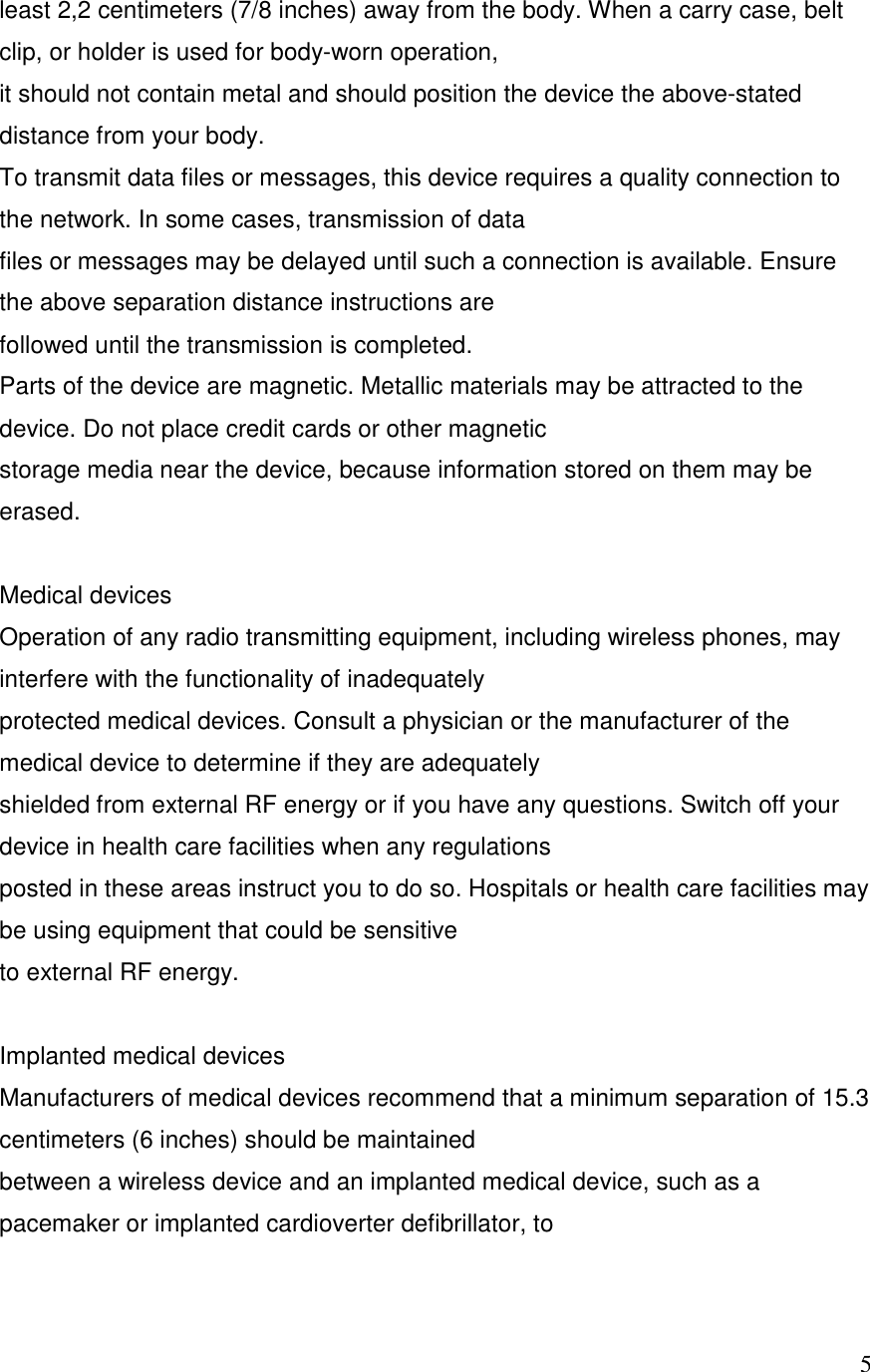   5least 2,2 centimeters (7/8 inches) away from the body. When a carry case, belt clip, or holder is used for body-worn operation, it should not contain metal and should position the device the above-stated distance from your body. To transmit data files or messages, this device requires a quality connection to the network. In some cases, transmission of data files or messages may be delayed until such a connection is available. Ensure the above separation distance instructions are followed until the transmission is completed. Parts of the device are magnetic. Metallic materials may be attracted to the device. Do not place credit cards or other magnetic storage media near the device, because information stored on them may be erased.  Medical devices Operation of any radio transmitting equipment, including wireless phones, may interfere with the functionality of inadequately protected medical devices. Consult a physician or the manufacturer of the medical device to determine if they are adequately shielded from external RF energy or if you have any questions. Switch off your device in health care facilities when any regulations posted in these areas instruct you to do so. Hospitals or health care facilities may be using equipment that could be sensitive to external RF energy.  Implanted medical devices Manufacturers of medical devices recommend that a minimum separation of 15.3 centimeters (6 inches) should be maintained between a wireless device and an implanted medical device, such as a pacemaker or implanted cardioverter defibrillator, to 