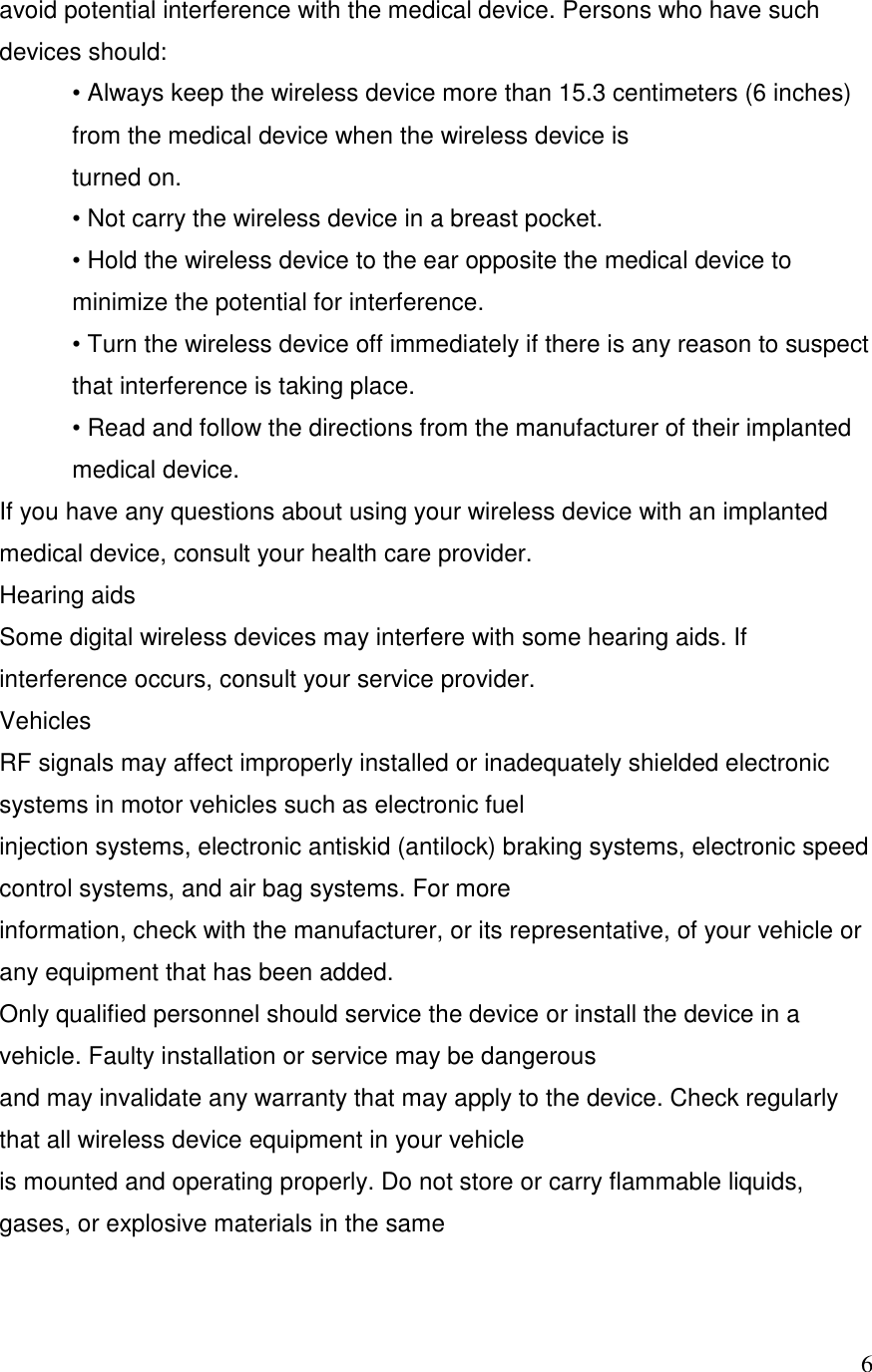   6avoid potential interference with the medical device. Persons who have such devices should: &bull; Always keep the wireless device more than 15.3 centimeters (6 inches) from the medical device when the wireless device is turned on. &bull; Not carry the wireless device in a breast pocket. &bull; Hold the wireless device to the ear opposite the medical device to minimize the potential for interference. &bull; Turn the wireless device off immediately if there is any reason to suspect that interference is taking place. &bull; Read and follow the directions from the manufacturer of their implanted medical device. If you have any questions about using your wireless device with an implanted medical device, consult your health care provider. Hearing aids Some digital wireless devices may interfere with some hearing aids. If interference occurs, consult your service provider. Vehicles RF signals may affect improperly installed or inadequately shielded electronic systems in motor vehicles such as electronic fuel injection systems, electronic antiskid (antilock) braking systems, electronic speed control systems, and air bag systems. For more information, check with the manufacturer, or its representative, of your vehicle or any equipment that has been added. Only qualified personnel should service the device or install the device in a vehicle. Faulty installation or service may be dangerous and may invalidate any warranty that may apply to the device. Check regularly that all wireless device equipment in your vehicle is mounted and operating properly. Do not store or carry flammable liquids, gases, or explosive materials in the same 