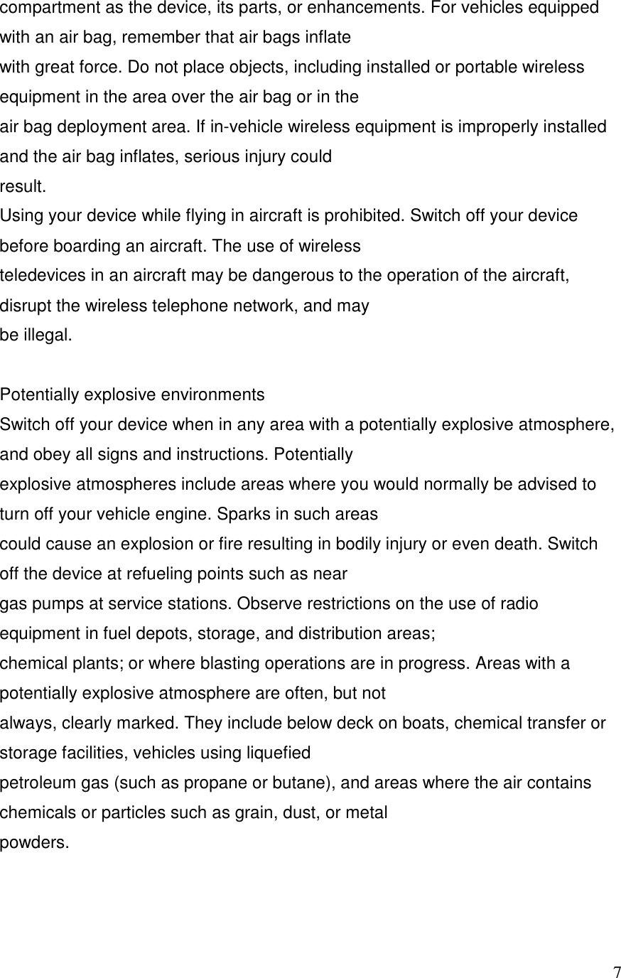   7compartment as the device, its parts, or enhancements. For vehicles equipped with an air bag, remember that air bags inflate with great force. Do not place objects, including installed or portable wireless equipment in the area over the air bag or in the air bag deployment area. If in-vehicle wireless equipment is improperly installed and the air bag inflates, serious injury could result. Using your device while flying in aircraft is prohibited. Switch off your device before boarding an aircraft. The use of wireless teledevices in an aircraft may be dangerous to the operation of the aircraft, disrupt the wireless telephone network, and may be illegal.  Potentially explosive environments Switch off your device when in any area with a potentially explosive atmosphere, and obey all signs and instructions. Potentially explosive atmospheres include areas where you would normally be advised to turn off your vehicle engine. Sparks in such areas could cause an explosion or fire resulting in bodily injury or even death. Switch off the device at refueling points such as near gas pumps at service stations. Observe restrictions on the use of radio equipment in fuel depots, storage, and distribution areas; chemical plants; or where blasting operations are in progress. Areas with a potentially explosive atmosphere are often, but not always, clearly marked. They include below deck on boats, chemical transfer or storage facilities, vehicles using liquefied petroleum gas (such as propane or butane), and areas where the air contains chemicals or particles such as grain, dust, or metal powders.   