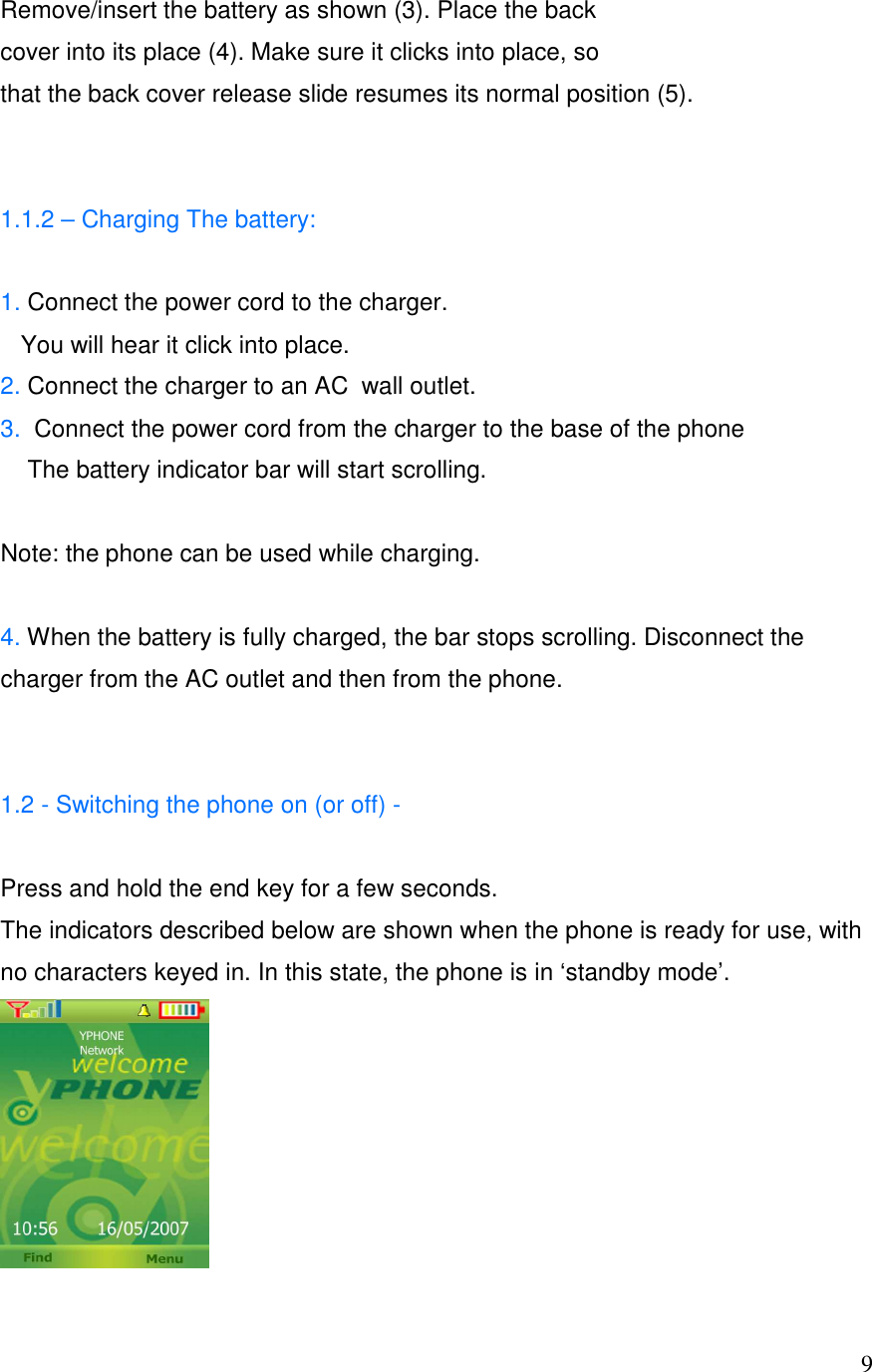   9Remove/insert the battery as shown (3). Place the back cover into its place (4). Make sure it clicks into place, so that the back cover release slide resumes its normal position (5).   1.1.2 &ndash; Charging The battery:  1. Connect the power cord to the charger.    You will hear it click into place. 2. Connect the charger to an AC  wall outlet. 3.  Connect the power cord from the charger to the base of the phone      The battery indicator bar will start scrolling.  Note: the phone can be used while charging.  4. When the battery is fully charged, the bar stops scrolling. Disconnect the charger from the AC outlet and then from the phone.                                                                                                                                1.2 - Switching the phone on (or off) -    Press and hold the end key for a few seconds. The indicators described below are shown when the phone is ready for use, with no characters keyed in. In this state, the phone is in &lsquo;standby mode&rsquo;.  