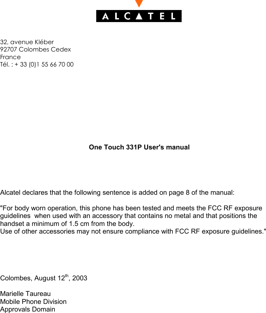 32, avenue Kléber92707 Colombes CedexFranceTél. : + 33 (0)1 55 66 70 00One Touch 331P User&apos;s manualAlcatel declares that the following sentence is added on page 8 of the manual:&quot;For body worn operation, this phone has been tested and meets the FCC RF exposureguidelines  when used with an accessory that contains no metal and that positions thehandset a minimum of 1.5 cm from the body.Use of other accessories may not ensure compliance with FCC RF exposure guidelines.&quot;Colombes, August 12th, 2003Marielle TaureauMobile Phone DivisionApprovals Domain