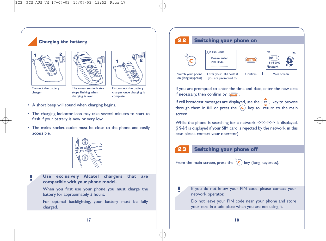 2.3 Switching your phone off2.2 Switching your phone onIf you do not know your PIN code, please contact yournetwork operator.Do not leave your PIN code near your phone and storeyour card in a safe place when you are not using it.!18If you are prompted to enter the time and date, enter the new dataif necessary, then conﬁrm by  .If cell broadcast messages are displayed, use the  key to browsethrough them in full or press the  key to  return to the mainscreen.While the phone is searching for a network, &lt;&lt;&lt;–&gt;&gt;&gt; is displayed.(???-??? is displayed if your SIM card is rejected by the network, in thiscase please contact your operator).OKOKFrom the main screen, press the key (long keypress).05:1318-04-2002OKSwitch your phoneon (long keypress)Enter your PIN code ifyou are prompted toMain screenConﬁrmNetworkPin CodePlease enterPIN Code:..................Use exclusively Alcatel chargers that arecompatible with your phone model.When you ﬁrst use your phone you must charge thebattery for approximately 3 hours.For optimal backlighting, your battery must be fullycharged.!17Connect the batterychargerThe on-screen indicatorstops ﬂashing whencharging is overDisconnect the batterycharger once charging iscomplete1212Charging the battery•A short beep will sound when charging begins.•The charging indicator icon may take several minutes to start toﬂash if your battery is new or very low.•The mains socket outlet must be close to the phone and easilyaccessible.BG3 _PCS_AUS_UM_17-07-03  17/07/03  12:52  Page 17