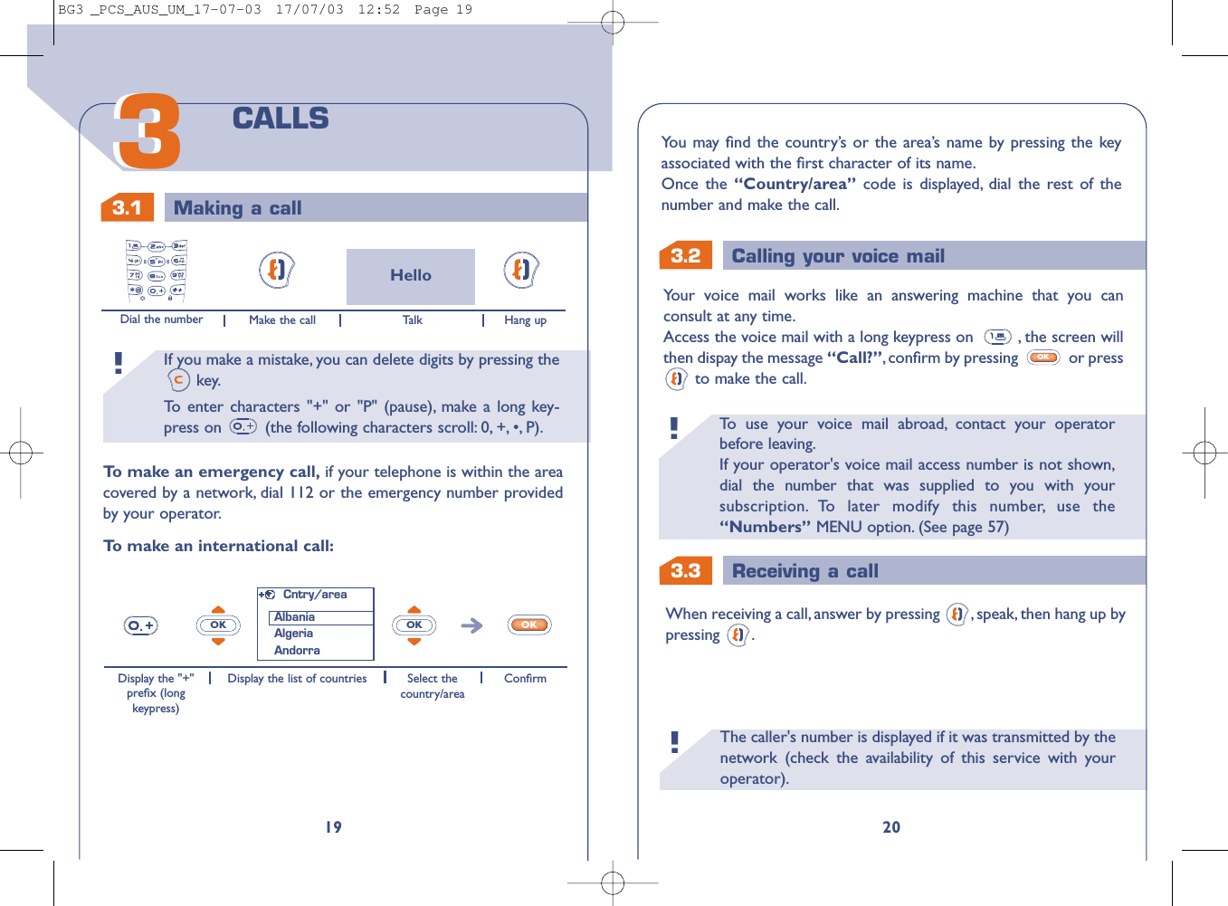 The caller&apos;s number is displayed if it was transmitted by thenetwork (check the availability of this service with youroperator).!3.3 Receiving a callTo   use your voice mail abroad, contact your operatorbefore leaving.If your operator&apos;s voice mail access number is not shown,dial the number that was supplied to you with yoursubscription. To later modify this number, use the“Numbers” MENU option. (See page 57)!3.2 Calling your voice mail20Your voice mail works like an answering machine that you canconsult at any time.Access the voice mail with a long keypress on  , the screen willthen dispay the message “Call?”,conﬁrm by pressing  or pressto make the call.OKWhen receiving a call, answer by pressing  , speak, then hang up bypressing .You may ﬁnd the country’s or the area’s name by pressing the keyassociated with the ﬁrst character of its name.Once the “Country/area” code is displayed, dial the rest of thenumber and make the call.If you make a mistake, you can delete digits by pressing thekey.To   enter characters &quot;+&quot; or &quot;P&quot; (pause), make a long key-press on  (the following characters scroll: 0, +, •, P).!3.1 Making a call1933CALLSHelloDial the number Make the call Hang upTo   make an emergency call, if your telephone is within the areacovered by a network, dial 112 or the emergency number providedby your operator.To   make an international call:OK OK OKDisplay the &quot;+&quot;preﬁx (longkeypress)Display the list of countries Select thecountry/areaConﬁrmCntry/areaAlbaniaAlgeriaAndorraTalkBG3 _PCS_AUS_UM_17-07-03  17/07/03  12:52  Page 19