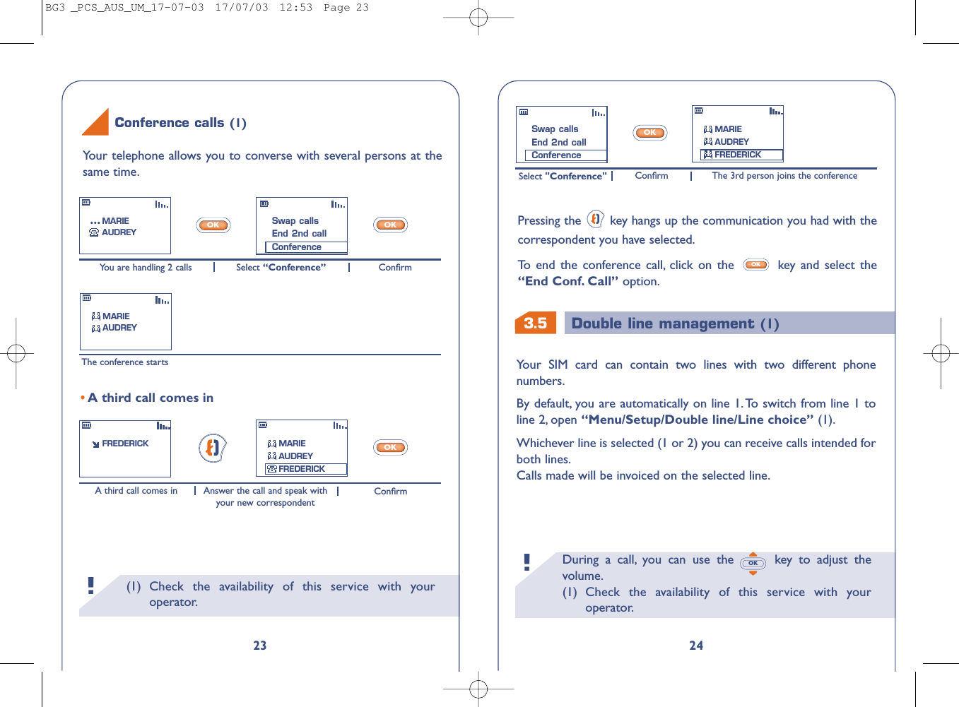 3.5 Double line management (1)During a call, you can use the  key to adjust thevolume.(1) Check the availability of this service with youroperator.OK!24Your SIM card can contain two lines with two different phonenumbers.By default, you are automatically on line 1. To switch from line 1 toline 2, open “Menu/Setup/Double line/Line choice” (1).Whichever line is selected (1 or 2) you can receive calls intended forboth lines.Calls made will be invoiced on the selected line.Select &quot;Conference&quot; The 3rd person joins the conferenceConﬁrmOKPressing the  key hangs up the communication you had with thecorrespondent you have selected.To   end the conference call, click on the  key and select the“End Conf. Call” option.OKSwap callsEnd 2nd callConferenceMARIEAUDREYFREDERICK(1) Check the availability of this service with youroperator.!23You are handling 2 calls ConﬁrmSelect “Conference”The conference startsA third call comes in ConﬁrmAnswer the call and speak withyour new correspondentOKOKOK•A third call comes inFREDERICKSwap callsEnd 2nd callConferenceMARIEAUDREY...MARIEAUDREYMARIEAUDREYFREDERICKYour telephone allows you to converse with several persons at thesame time.Conference calls (1)BG3 _PCS_AUS_UM_17-07-03  17/07/03  12:53  Page 23