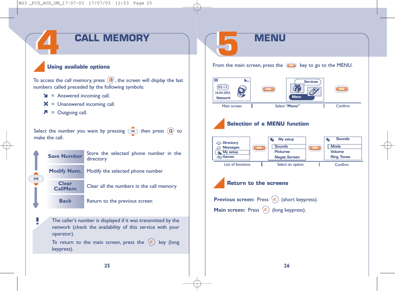 26Previous screen: Press (short keypress).Main screen: Press (long keypress).OKOKList of functions Select an option ConﬁrmMain screen Select “Menu” Conﬁrm55From the main screen, press the  key to go to the MENU.OKOKOKMENU Selection of a MENU functionReturn to the screens05:1318-04-2002NetworkMy setupSounds PicturesNegat.ScreenSoundsModeVolumeRing TonesServicesMenuDirectoryMessages My setupGamesThe caller&apos;s number is displayed if it was transmitted by thenetwork (check the availability of this service with youroperator).To   r eturn to the main screen, press the  key (longkeypress).!4425To   access the call memory, press  , the screen will display the lastnumbers called preceded by the following symbols:=  Answered incoming call.=  Unanswered incoming call.= Outgoing call.Select the number you want by pressing  then press  tomake the call.OKCALL MEMORYSave NumberModify Num.ClearCallMemBackStore the selected phone number in thedirectoryReturn to the previous screenClear all the numbers in the call memoryModify the selected phone numberUsing available optionsOKBG3 _PCS_AUS_UM_17-07-03  17/07/03  12:53  Page 25