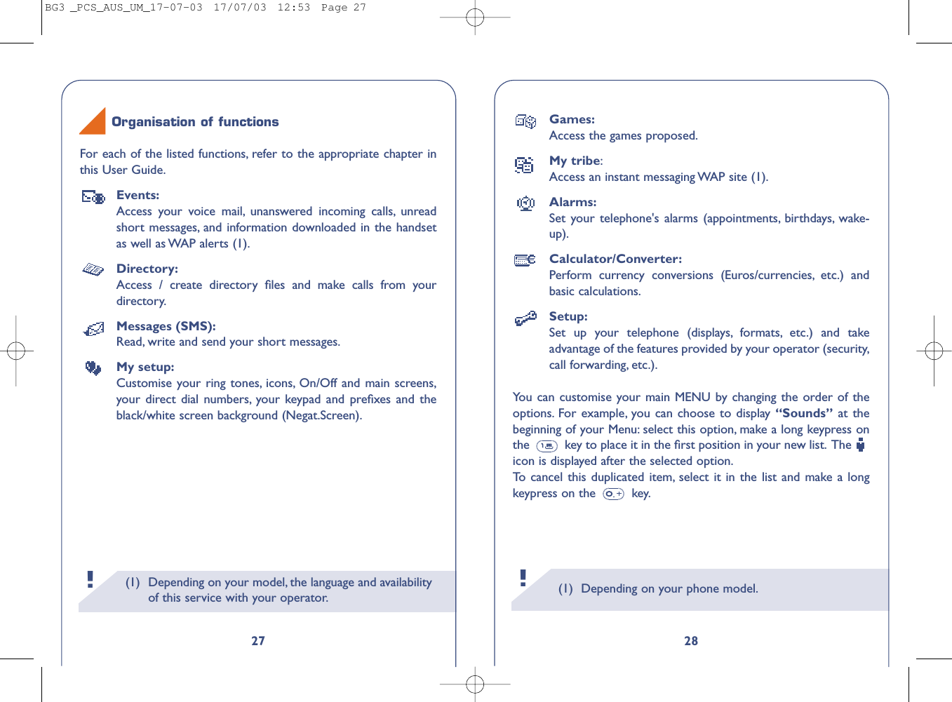 (1) Depending on your phone model.28Games:Access the games proposed.My tribe:Access an instant messaging WAP site (1).Alarms:Set your telephone&apos;s alarms (appointments, birthdays, wake-up).Calculator/Converter:Perform currency conversions (Euros/currencies, etc.) andbasic calculations.Setup:Set up your telephone (displays, formats, etc.) and takeadvantage of the features provided by your operator (security,call forwarding, etc.).You can customise your main MENU by changing the order of theoptions. For example, you can choose to display “Sounds” at thebeginning of your Menu: select this option, make a long keypress onthe  key to place it in the ﬁrst position in your new list. The icon is displayed after the selected option.To   cancel this duplicated item, select it in the list and make a longkeypress on the  key.!(1) Depending on your model, the language and availabilityof this service with your operator.!27For each of the listed functions, refer to the appropriate chapter inthis User Guide.Events:Access your voice mail, unanswered incoming calls, unreadshort messages, and information downloaded in the handsetas well as WAP alerts (1).Directory:Access / create directory ﬁles and make calls from yourdirectory.Messages (SMS):Read, write and send your short messages.My setup:Customise your ring tones, icons, On/Off and main screens,your direct dial numbers, your keypad and preﬁxes and theblack/white screen background (Negat.Screen).Organisation of functionsBG3 _PCS_AUS_UM_17-07-03  17/07/03  12:53  Page 27