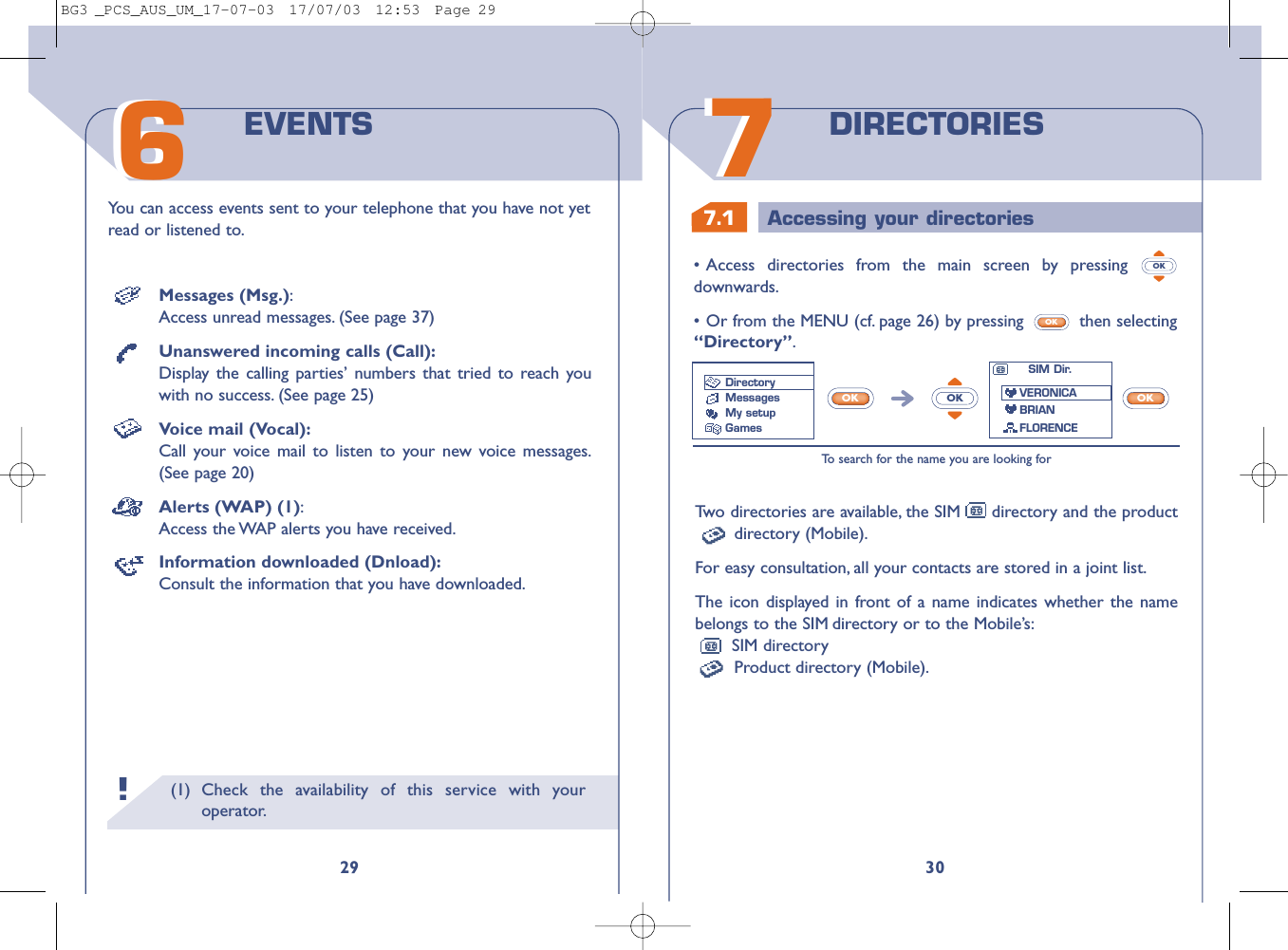 7.1 Accessing your directories3077DIRECTORIESTw o directories are available, the SIM directory and the productdirectory (Mobile).For easy consultation, all your contacts are stored in a joint list.The icon displayed in front of a name indicates whether the namebelongs to the SIM directory or to the Mobile’s:SIM directoryProduct directory (Mobile).•Access directories from the main screen by pressing downwards.•Or from the MENU (cf. page 26) by pressing  then selecting“Directory”.OKOKTo   search for the name you are looking forOKOKOKSIM Dir.VERONICABRIANFLORENCEDirectoryMessages My setupGames(1) Check the availability of this service with youroperator.29You can access events sent to your telephone that you have not yetread or listened to.EVENTS66!Messages (Msg.):Access unread messages. (See page 37)Unanswered incoming calls (Call):Display the calling parties’ numbers that tried to reach youwith no success. (See page 25)Voice mail (Vocal):Call your voice mail to listen to your new voice messages.(See page 20)Alerts (WAP) (1):Access the WAP alerts you have received.Information downloaded (Dnload):Consult the information that you have downloaded.BG3 _PCS_AUS_UM_17-07-03  17/07/03  12:53  Page 29
