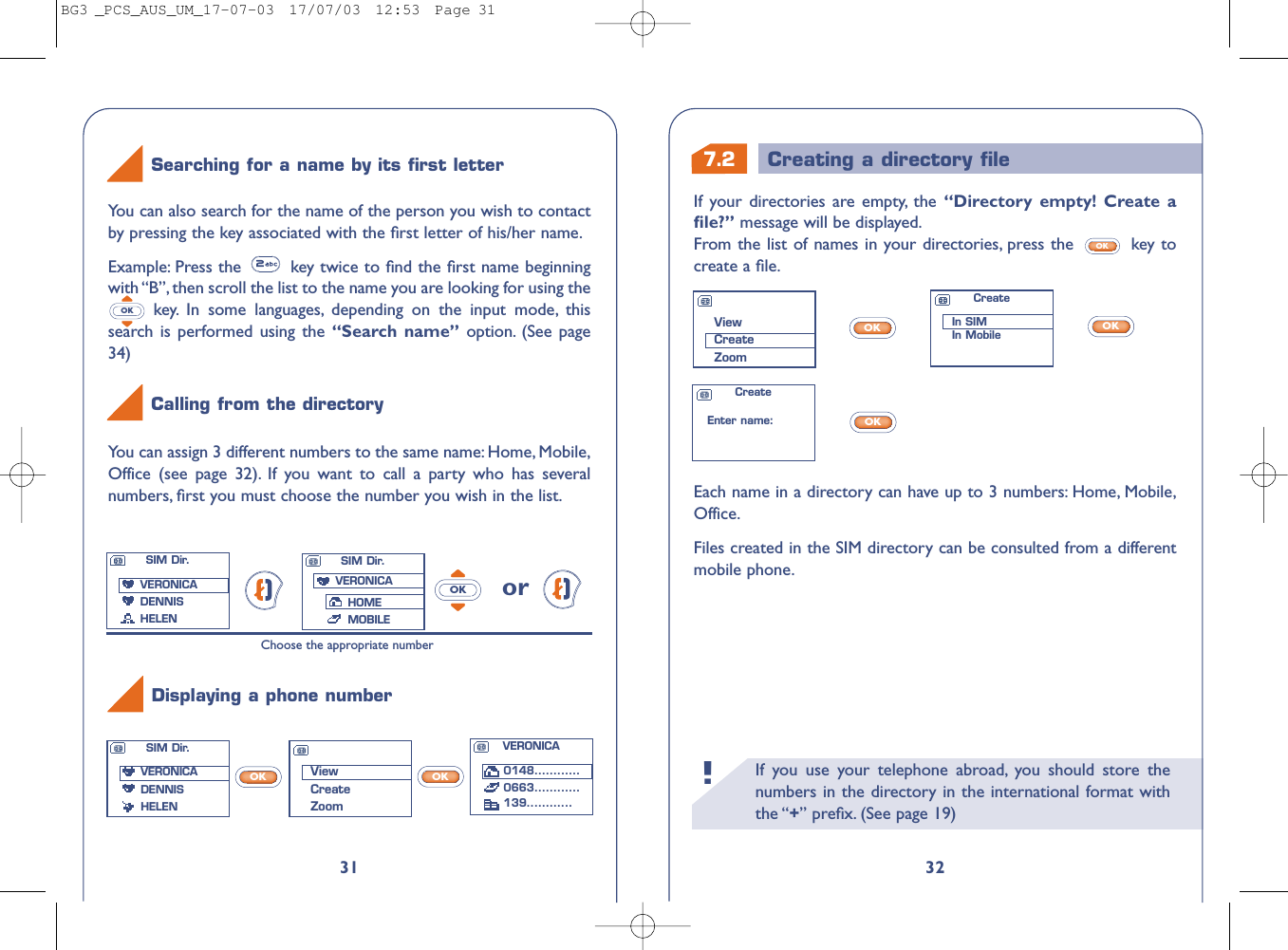 7.2 Creating a directory ﬁleIf you use your telephone abroad, you should store thenumbers in the directory in the international format withthe “+” preﬁx. (See page 19)!32If your directories are empty, the “Directory empty! Create aﬁle?” message will be displayed.From the list of names in your directories, press the  key tocreate a ﬁle.OKEach name in a directory can have up to 3 numbers: Home, Mobile,Office.Files created in the SIM directory can be consulted from a differentmobile phone.OKOKOKViewCreateZoomCreateIn SIMIn MobileCreateEnter name:VERONICA0148............0663............139............31You can assign 3 different numbers to the same name: Home, Mobile,Office (see page 32). If you want to call a party who has severalnumbers, ﬁrst you must choose the number you wish in the list.orOKChoose the appropriate numberYou can also search for the name of the person you wish to contactby pressing the key associated with the ﬁrst letter of his/her name.Example: Press the  key twice to ﬁnd the ﬁrst name beginningwith “B”, then scroll the list to the name you are looking for using thekey. In some languages, depending on the input mode, thissearch is performed using the “Search name” option. (See page34)OKSearching for a name by its ﬁrst letterCalling from the directoryDisplaying a phone numberViewCreateZoomSIM Dir.VERONICADENNIS HELENSIM Dir.VERONICADENNIS HELENSIM Dir.VERONICAHOMEMOBILEOKOKBG3 _PCS_AUS_UM_17-07-03  17/07/03  12:53  Page 31