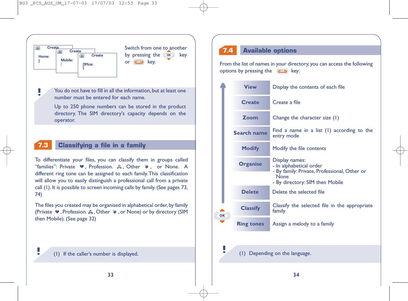 7.4 Available options(1) Depending on the language.!34From the list of names in your directory, you can access the followingoptions by pressing the   key:OKOK(1) If the caller’s number is displayed.!You do not have to ﬁll in all the information, but at least onenumber must be entered for each name.Up to 250 phone numbers can be stored in the productdirectory. The SIM directory&apos;s capacity depends on theoperator.!7.3 Classifying a ﬁle in a family33Switch from one to anotherby  pressing the  keyor key.OKOKTo   differentiate your ﬁles, you can classify them in groups called“families”: Private , Profession. , Other , or None. Adifferent ring tone can be assigned to each family. This classiﬁcationwill allow you to easily distinguish a professional call from a privatecall (1). It is possible to screen incoming calls by family. (See pages 73,74)The ﬁles you created may be organised in alphabetical order, by family(Private  , Profession. , Other  , or None) or by directory (SIMthen Mobile). (See page 32)CreateHome:CreateMobile:CreateOffice:CreateViewModifyCreate a ﬁleModify the ﬁle contentsDelete Delete the selected ﬁleDisplay the contents of each ﬁleZoomOrganiseChange the character size (1)Search name Find a name in a list (1) according to theentry modeDisplay names:- In alphabetical order- By family: Private, Professional, Other or None- By directory: SIM then MobileClassifyRing tones Assign a melody to a familyClassify the selected ﬁle in the appropriatefamilyBG3 _PCS_AUS_UM_17-07-03  17/07/03  12:53  Page 33