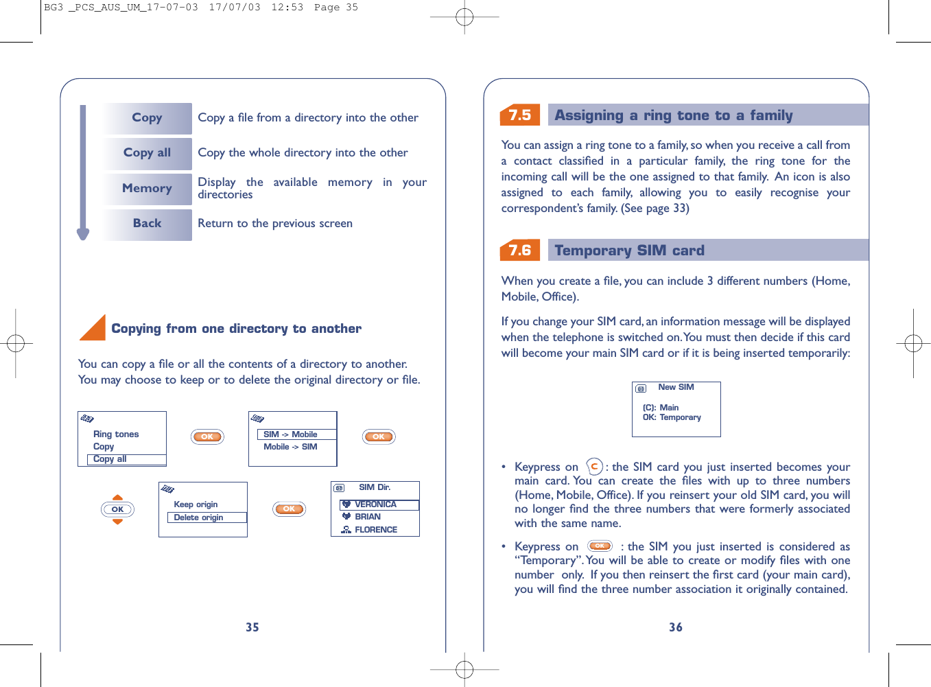 7.6 Temporary SIM card7.5 Assigning a ring tone to a family36•Keypress on  : the SIM card you just inserted becomes yourmain card. You can create the ﬁles with up to three numbers(Home, Mobile, Office). If you reinsert your old SIM card, you willno longer ﬁnd the three numbers that were formerly associatedwith the same name.•  Keypress on  : the SIM you just inserted is considered as“Temporary”.You will be able to create or modify ﬁles with onenumber  only. If you then reinsert the ﬁrst card (your main card),you will ﬁnd the three number association it originally contained.OKWhen you create a ﬁle, you can include 3 different numbers (Home,Mobile, Office).If you change your SIM card, an information message will be displayedwhen the telephone is switched on.You must then decide if this cardwill become your main SIM card or if it is being inserted temporarily:New SIM(C): MainOK: TemporaryYou can assign a ring tone to a family, so when you receive a call froma contact classiﬁed in a particular family, the ring tone for theincoming call will be the one assigned to that family. An icon is alsoassigned to each family, allowing you to easily recognise yourcorrespondent’s family. (See page 33)35You can copy a ﬁle or all the contents of a directory to another.You may choose to keep or to delete the original directory or ﬁle.OKOKOKOKCopying from one directory to anotherRing tonesCopyCopy allSIM -&gt; MobileMobile -&gt; SIMKeep originDelete originSIM Dir.VERONICABRIANFLORENCECopy Copy a ﬁle from a directory into the otherCopy all Copy the whole directory into the otherMemoryBack Return to the previous screenDisplay the available memory in yourdirectoriesBG3 _PCS_AUS_UM_17-07-03  17/07/03  12:53  Page 35