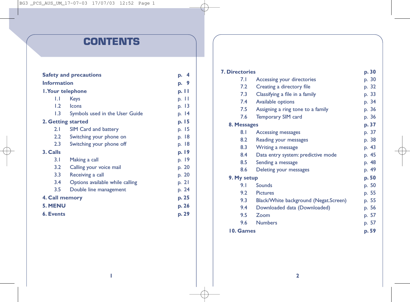 27. Directories p. 307.1 Accessing your directories p. 307.2 Creating a directory ﬁle  p. 327.3 Classifying a ﬁle in a family  p. 337.4 Available options p. 347.5 Assigning a ring tone to a family p. 367.6 Temporary SIM card p. 368. Messages p. 378.1 Accessing messages p. 378.2 Reading your messages  p. 388.3 Writing a message p. 438.4 Data entry system: predictive mode p. 458.5 Sending a message p. 488.6 Deleting your messages p. 499. My setup p. 509.1 Sounds p. 509.2 Pictures p. 559.3 Black/White background (Negat.Screen) p. 559.4 Downloaded data (Downloaded) p. 569.5 Zoom p. 579.6 Numbers p. 5710. Games p. 591CONTENTSSafety and precautions p. 4Information p. 91.Your telephone p. 111.1 Keys p. 111.2 Icons p. 131.3 Symbols used in the User Guide p. 142. Getting started p. 152.1 SIM Card and battery p. 152.2 Switching your phone on p. 182.3 Switching your phone off p. 183. Calls p. 193.1 Making a call p. 193.2 Calling your voice mail p. 203.3 Receiving a call p. 203.4 Options available while calling p. 213.5 Double line management p. 244. Call memory p. 255. MENU p. 266. Events p. 29BG3 _PCS_AUS_UM_17-07-03  17/07/03  12:52  Page 1