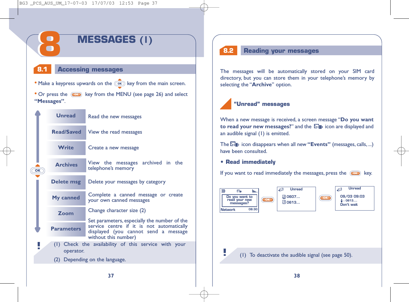 8.2 Reading your messages8.1 Accessing messages(1) To deactivate the audible signal (see page 50).38When a new message is received, a screen message “Do you wantto read your new messages?” and the   icon are displayed andan audible signal (1) is emitted.The  icon disappears when all new “Events” (messages, calls, ...)have been consulted.“Unread” messages !OKOK•Read immediatelyIf you want to read immediately the messages, press the  key.OKDo you want to read your new messages? Unread0607...0613...Unread 08:30Network09/03 09:03: 0613....Don’t wait (1) Check the availability of this service with youroperator.(2) Depending on the language.!3788MESSAGES (1)•Make a keypress upwards on the  key from the main screen.•Or press the  key from the MENU (see page 26) and select“Messages”.OKOKOKUnreadRead/Saved WriteDelete msgRead the new messagesDelete your messages by categoryMy canned Complete a canned message or createyour own canned messagesCreate a new messageView the read messagesZoomParametersChange character size (2)Set parameters, especially the number of theservice centre if it is not automaticallydisplayed (you cannot send a messagewithout this number)Archives View the messages archived in thetelephone’s memoryThe messages will be automatically stored on your SIM carddirectory, but you can store them in your telephone’s memory byselecting the “Archive” option.BG3 _PCS_AUS_UM_17-07-03  17/07/03  12:53  Page 37