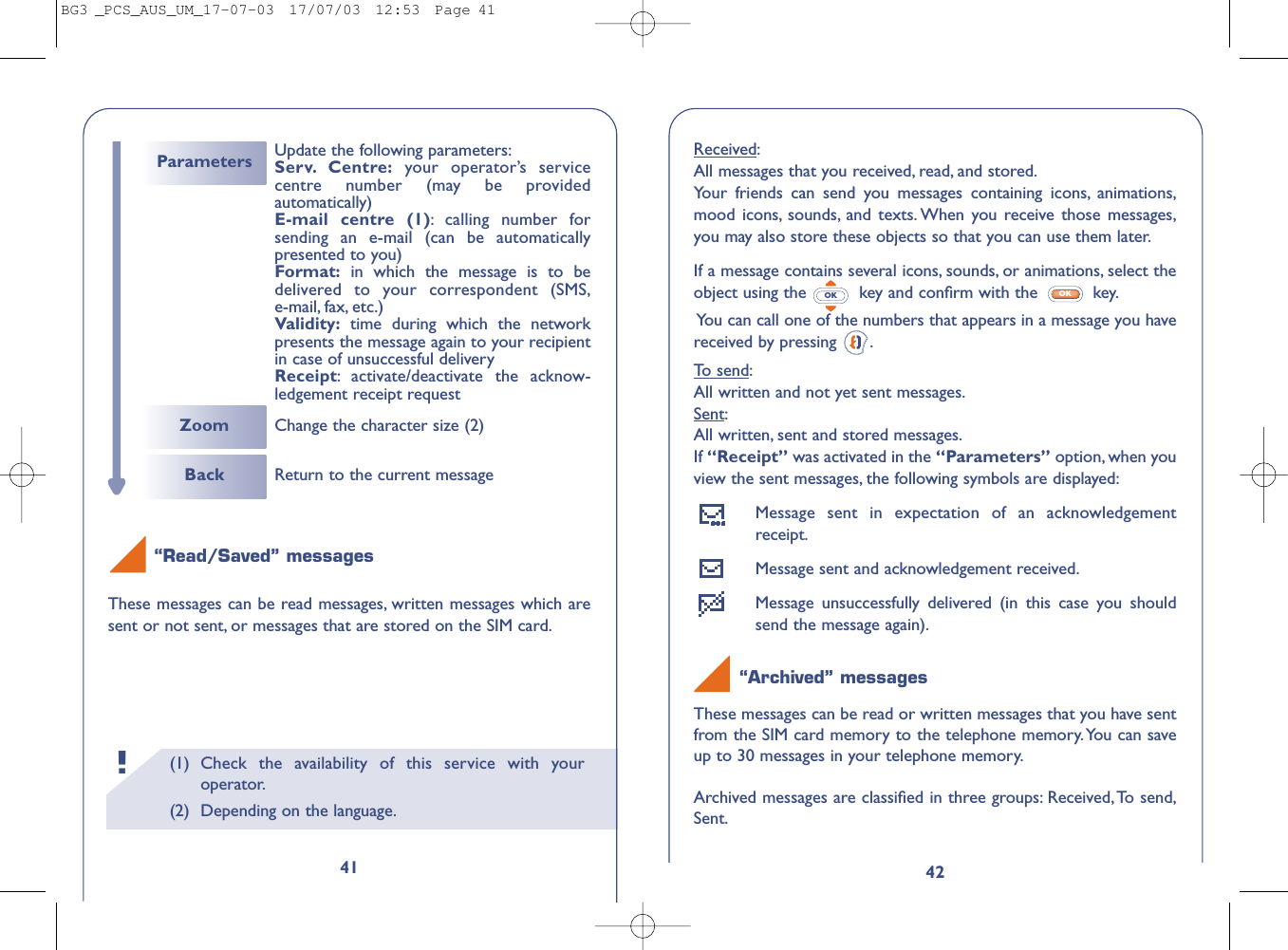 42Received:All messages that you received, read, and stored.Your friends can send you messages containing icons, animations,mood icons, sounds, and texts. When you receive those messages,you may also store these objects so that you can use them later.If a message contains several icons, sounds, or animations, select theobject using the  key and conﬁrm with the  key.You can call one of the numbers that appears in a message you havereceived by pressing  .To send:All written and not yet sent messages.Sent:All written, sent and stored messages.If “Receipt” was activated in the “Parameters” option, when youview the sent messages, the following symbols are displayed:Message sent in expectation of an acknowledgementreceipt.Message sent and acknowledgement received.Message unsuccessfully delivered (in this case you shouldsend the message again).“Archived” messagesThese messages can be read or written messages that you have sentfrom the SIM card memory to the telephone memory.You can saveup to 30 messages in your telephone memory.Archived messages are classiﬁed in three groups: Received,To send,Sent.OKOK(1) Check the availability of this service with youroperator.(2) Depending on the language.!41“Read/Saved” messagesThese messages can be read messages, written messages which aresent or not sent, or messages that are stored on the SIM card.Back Return to the current messageZoom Change the character size (2)Parameters Update the following parameters:Serv. Centre: your operator’s servicecentre number (may be providedautomatically)E-mail centre (1):calling number forsending an e-mail (can be automaticallypresented to you)Format: in which the message is to bedelivered to your correspondent (SMS,e-mail, fax, etc.)Validity: time during which the networkpresents the message again to your recipientin case of unsuccessful deliveryReceipt:activate/deactivate the acknow-ledgement receipt requestBG3 _PCS_AUS_UM_17-07-03  17/07/03  12:53  Page 41