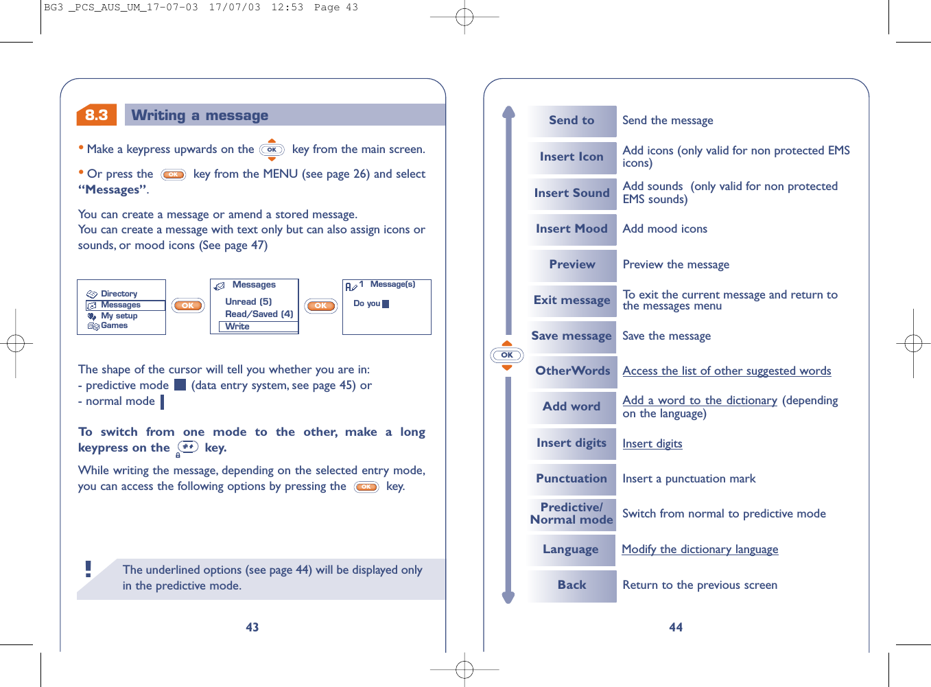 The underlined options (see page 44) will be displayed onlyin the predictive mode.!44OKSend to Send the messageInsert Icon Add icons (only valid for non protected EMSicons)Insert Sound Add sounds  (only valid for non protectedEMS sounds)Insert Mood Add mood iconsExit message To   exit the current message and return tothe messages menuPreview Preview the messageSave messageOtherWords Access the list of other suggested wordsSave the messageBack Return to the previous screenAdd wordInsert digitsPunctuationAdd a word to the dictionary(dependingon the language) Insert a punctuation markPredictive/Normal mode Switch from normal to predictive modeLanguage Modify the dictionary languageInsert digits8.343•Make a keypress upwards on the  key from the main screen.•Or press the  key from the MENU (see page 26) and select“Messages”.You can create a message or amend a stored message.You can create a message with text only but can also assign icons orsounds, or mood icons (See page 47)OKOKWriting a messageThe shape of the cursor will tell you whether you are in:- predictive mode  (data entry system, see page 45) or - normal mode To   s witch from one mode to the other, make a longkeypress on the  key.While writing the message, depending on the selected entry mode,you can access the following options by pressing the  key.OKOK OKMessagesUnread (5)Read/Saved (4)WriteDirectoryMessagesMy setupGames1  Message(s)Do youBG3 _PCS_AUS_UM_17-07-03  17/07/03  12:53  Page 43