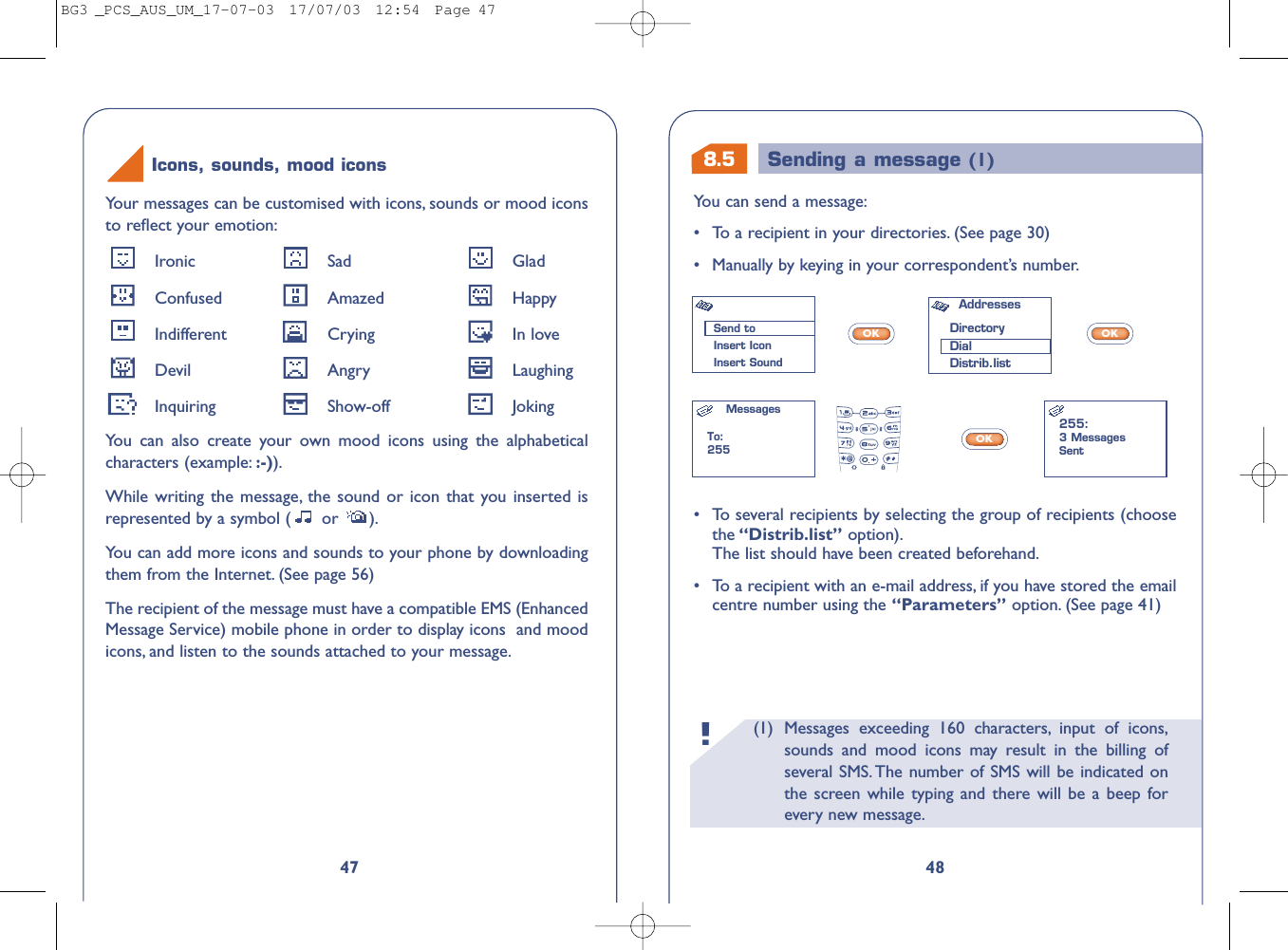 8.5 Sending a message (1)(1) Messages exceeding 160 characters, input of icons,sounds and mood icons may result in the billing ofseveral SMS. The number of SMS will be indicated onthe screen while typing and there will be a beep forevery new message.!48You can send a message:•To a recipient in your directories. (See page 30)•Manually by keying in your correspondent’s number.OKOKOK•To several recipients by selecting the group of recipients (choosethe “Distrib.list” option).The list should have been created beforehand.•To a recipient with an e-mail address, if you have stored the emailcentre number using the “Parameters” option. (See page 41)Send toInsert IconInsert SoundAddresses DirectoryDialDistrib.listMessagesTo:255255:3 MessagesSent47Your messages can be customised with icons, sounds or mood iconsto reﬂect your emotion:Ironic Sad GladConfused Amazed HappyIndifferent Crying In loveDevil Angry LaughingInquiring Show-off JokingYou can also create your own mood icons using the alphabeticalcharacters (example: :-)).While writing the message, the sound or icon that you inserted isrepresented by a symbol ( or  ).You can add more icons and sounds to your phone by downloadingthem from the Internet. (See page 56)The recipient of the message must have a compatible EMS (EnhancedMessage Service) mobile phone in order to display icons  and moodicons, and listen to the sounds attached to your message.Icons, sounds, mood iconsBG3 _PCS_AUS_UM_17-07-03  17/07/03  12:54  Page 47