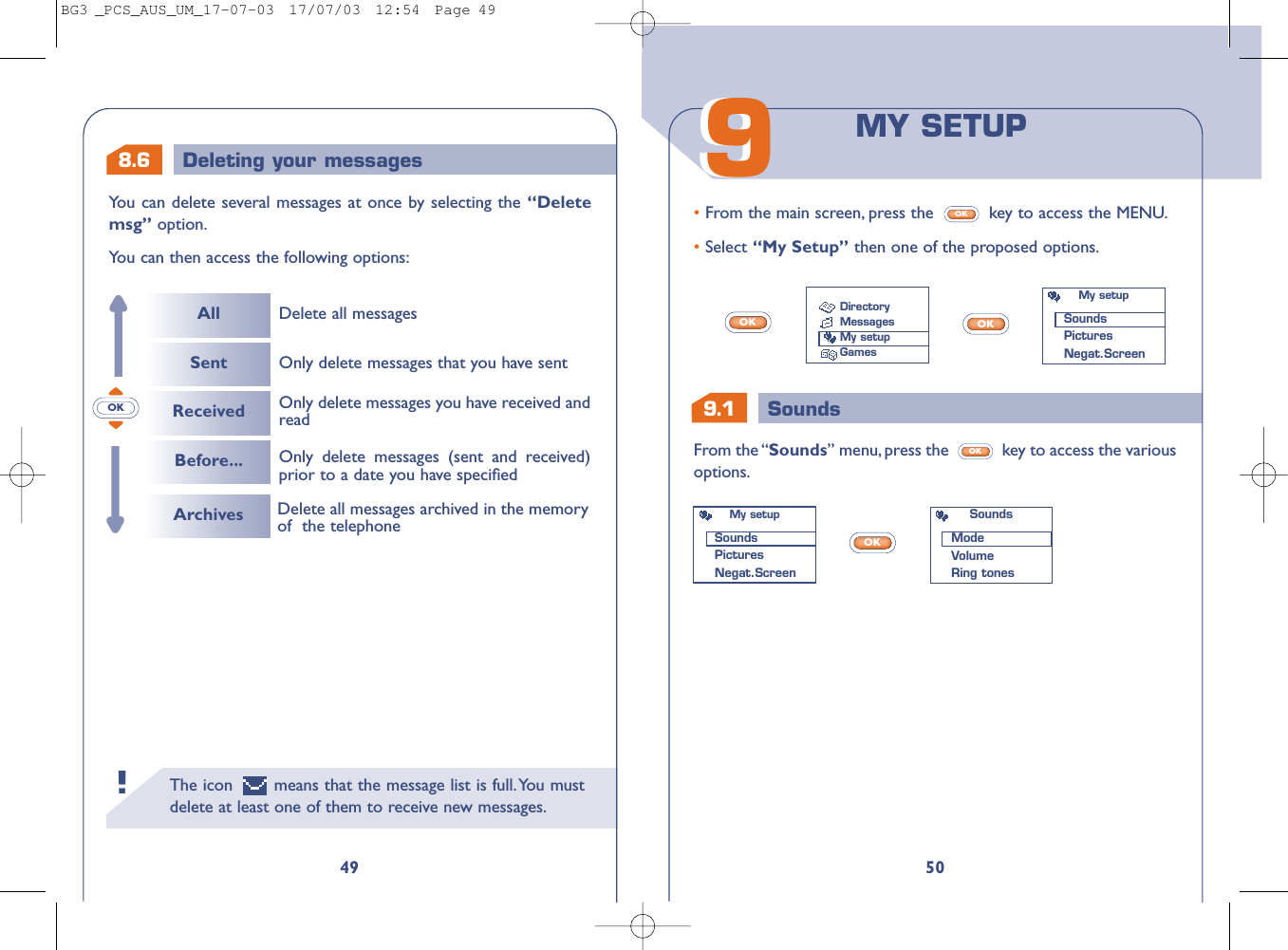 9.1 Sounds5099From the “Sounds” menu, press the  key to access the variousoptions.OK• From the main screen, press the  key to access the MENU.• Select “My Setup” then one of the proposed options.OKOKOKOKMY SETUPDirectoryMessagesMy setupGamesMy setupSoundsPicturesNegat.ScreenMy setupSoundsPicturesNegat.ScreenSoundsModeVolumeRing tones8.6 Deleting your messagesThe icon  means that the message list is full.You mustdelete at least one of them to receive new messages.!49You can delete several messages at once by selecting the “Deletemsg” option.You can then access the following options:OKAllSentReceivedBefore...Delete all messagesOnly delete messages (sent and received)prior to a date you have speciﬁed Only delete messages you have received andreadOnly delete messages that you have sentArchives Delete all messages archived in the memoryof  the telephoneBG3 _PCS_AUS_UM_17-07-03  17/07/03  12:54  Page 49