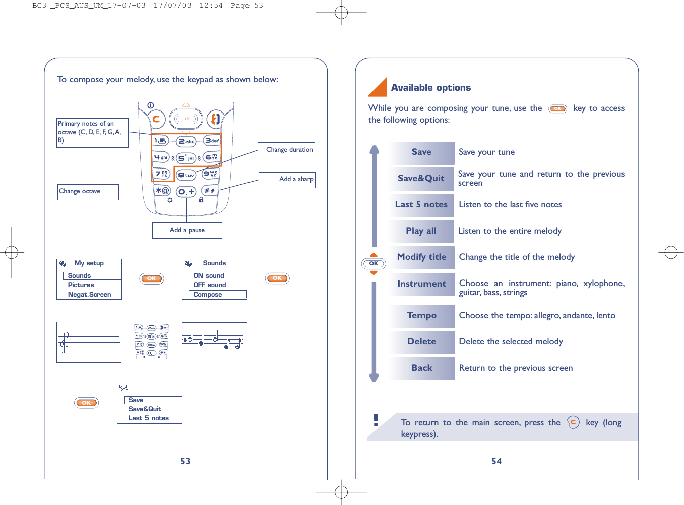 To   r eturn to the main screen, press the  key (longkeypress).!54While you are composing your tune, use the  key to accessthe following options:OKAvailable optionsOK53To   compose your melody, use the keypad as shown below:okChange durationPrimary notes of anoctave (C, D, E, F, G,A,B)Change octaveAdd a pauseAdd a sharpOKOKOKMy setupSoundsPicturesNegat.ScreenSaveSave&amp;QuitLast 5 notesSoundsON soundOFF soundComposeSaveLast 5 notesInstrumentSave your tuneSave&amp;Quit Save your tune and return to the previousscreenPlay all Listen to the entire melodyChoose an instrument: piano, xylophone,guitar, bass, strings Listen to the last ﬁve notesTempoModify titleChoose the tempo: allegro, andante, lentoChange the title of the melodyDelete Delete the selected melodyBack Return to the previous screenBG3 _PCS_AUS_UM_17-07-03  17/07/03  12:54  Page 53